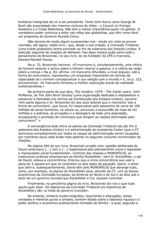 Clube Bilderberg: os Senhores do Mundo – Daniel Estulin
118
tentativa malograda de vir a ser presidente. Tanto John Kerry como George W.
Bush são propriedade dos mesmos conluios de elites - o Council on Foreign
Relations e o Clube Bilderberg. Não tem a menor importância quem irá ganhar. O
verdadeiro poder continua a estar nas mãos dos globalistas, que têm como farol
um programa de Governo Mundial Único.
Não deveria de modo algum surpreender-nos - tendo em vista as provas
reunidas, até agora, neste livro - que, desde a sua criação, a Comissão Trilateral
(uma tríade globalista) tenha exortado ao fim da soberania dos Estados Unidos. A
selecção seguinte de citações de Between Two Ages mostra quão perto está o
pensamento de Brzezinski, no seu livro, do do fundador do CFR e marxista,
Edward Mandell House.
Na p. 72, Brzezinski escreve: «O marxismo é, simultaneamente, uma vitória
do homem exterior e activo sobre o homem interior e passivo, e a vitória da razão
sobre a crença.» Na p. 83, afirma: «O marxismo difundido, a nível popular, sob a
forma de comunismo, representou um progresso importante em termos da
capacidade de o homem conceptualizar a sua relação com o mundo.» E, na p. 123,
encontramos: «O marxismo forneceu a melhor explicação actual da realidade
contemporânea.»
Na primeira parte da sua obra, The lnsiders: 1979 - The Carter years, John
McManus, de The John Birch Society (uma organização dedicada a restabelecer e
preservar a liberdade nos termos da Constituição dos Estados Unidos), escreve:
«Em parte alguma o Sr. Brzezinski diz aos seus leitores que o marxismo 'sob a
forma de comunismo', que louva, foi responsável pelo assassínio de cerca de 100
milhões de seres humanos, no século xx, provocou a escravidão de mais de mil
milhões e a pobreza, as privações e o desespero de toda uma população,
exceptuando o punhado de criminosos que dirigem as nações dominadas pelo
comunismo14
.»
A convergência total entre os planos da Comissão Trilateral (de pôr fim à
soberania dos Estados Unidos) e a administração do presidente Carter (que a CT
dominava completamente por todos os cargos da administração serem ocupados
por membros seus) está ainda mais patente no seguinte conjunto incriminador de
citações.
Na página 260 do seu livro, Brzezinski propõe uma «gestão deliberada do
futuro americano [...] com o [...] responsável pelo planeamento como o legislador
e manipulador social fundamental». Controlo das massas e MONOPÓLIO, as
tradicionais práticas empresariais da família Rockefeller. John D. Rockefeller, o pai
de David, odiava a concorrência. Ensinou que a única concorrência que vale a
pena ter é aquela em que se controlam os dois lados da equação. Assim, o amor
que John e, subsequentemente, David têm pelo MONOPÓLIO que abrange tudo,
como, por exemplo, os planos de Rockefeller para, através da CT, unir os blocos
económicos da Comissão Europeia, da América do Norte e do Sul e da Ásia sob o
tecto de um governo mundial que Rockefeller e Cia. possam controlar.
Finalmente, na penúltima página do livro, Brzezinski diz-nos o que tudo
aquilo quer dizer. Os objectivos da Comissão Trilateral (os objectivos de
Rockefeller) são «a meta do governo mundial».
No entanto, embora muitos biógrafos, recorrendo a alterações, meias
verdades e mentiras puras e simples, tenham falado sobre a fabulosa riqueza e o
poder político e económico praticamente ilimitado da família - a qual, segundo a
 