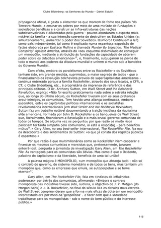Clube Bilderberg: os Senhores do Mundo – Daniel Estulin
119
propaganda oficial, é gasta a alimentar os que morrem de fome nos países "do
Terceiro Mundo, a ensinar os pobres por meio de uma miríade de fundações e
sociedades benéficas e a construir as infra-estruturas das nações
subdesenvolvidas e dilaceradas pela guerra - poucos abordaram o aspecto mais
notável da família - a sua intenção coerente de destruírem os Estados Unidos (e,
simultaneamente, aumentar o poder dos Soviéticos. Oximoro? Continuem a ler)
como país independente, tal como é explicado numa espantosa exposição de
factos elaborada por Eustace Mullins e chamada Murder By Injection: The Medical
Conspircy' Against America, através do «seu esquema dissimulado de conseguir
um monopólio, mediante a atribuição às fundações da capacidade de obterem
poder sobre os cidadãos americanos»15
, e, finalmente, subjugarem os povos de
todo o mundo aos poderes da ditadura mundial e unirem o mundo sob a bandeira
do Governo Mundial.
Com efeito, embora os paralelismos entre os Rockefeller e os Soviéticos
tenham sido, em grande medida, suprimidos, o maior segredo de todos - que o
financiamento da revolução bolchevista proveio de supercapitalistas americanos -
continua enterrado porque a família Rockefeller, através dos seus lacaios, o CFR, a
CT, o Clube Bilderberg, etc., é proprietária da imprensa de referência e das
principais editoras. O Dr. Anthony Sutton, em WalJ Street and lhe Bolshevik
Revolution, explica: «Não foi escrito praticamente nada sobre a estreita relação
que, ao longo do último século, os Rockefeller tiveram com os seus pretensos
arqui-inimigos, os comunistas. Tem havido uma aliança continuada, embora
escondida, entre os capitalistas políticos intemacionais e os socialistas
revolucionários internacionais [em Wall Street and lhe Bolshevik Revolution,
Sutton faz um trabalho notável documentando a traição insidiosa da riquíssima
elite americana, formada por John D. Rockefeller e os banqueiros da Wall Street
que, literalmente, financiaram a Revolução e o mais brutal governo comunista de
todos os tempos. Se alguma vez se perguntou por que razão os muito ricos
pareciam ter tanta simpatia pelo comunismo, aí está a resposta] - para benefício
mútuo16
.» Gary Allen, no seu best-seller internacional, The Rockeftller File, faz eco
da descoberta e dos sentimentos de Sutton: «o que já consta dos registos públicos
é espantoso.»
Por que razão é que multimilionários como os Rockefeller iriam cooperar e
financiar os mesmos comunistas e marxistas que, pretensamente, juraram
enterrá-los?, pergunta o jornalista de investigação Gary Alien, em The Rockefeller
File. As vantagens para os comunistas são óbvias. Mas como é que o Ocidente,
paladino do capitalismo e da liberdade, beneficia de uma tal união?
A palavra mágica é MONOPÓLIO, «um monopólio que abranja tudo - não só
o controlo do governo, do sistema monetário e de todos os bens, mas também um
monopólio que, como as empresas que emula, se autoperpetue e se tome
eterno»17
.
Gary Allen, em The Rockefeller File, fala em «indícios de influências
poderosas» por detrás dos comunistas, afirmando: «Embora o controlo
monopolista das indústrias tivesse sido, outrora, o objectivo de J. P. Motgan [do
Morgan Bank] e J. D. Rockefeller, no final do século XIX os círculos mais estritos
de Wall Street compreenderam que a forma mais eficaz de obterem um monopólio
incontestado era por meio da 'geopolítica' - e fazer com que a sociedade
trabalhasse para os monopolistas - sob o nome do bem público e do interesse
público.»
 