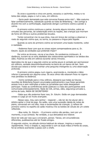 Clube Bilderberg: os Senhores do Mundo – Daniel Estulin
12
Às onze e quarenta e cinco em ponto, esvaziou o cachimbo, meteu-o no
bolso das calças, pagou o rum e saiu, em silêncio.
- Seria pedir demasiado que esta conversa ficasse entre nós? - Não costumo
falar confidencialmente, sobretudo quando se trata de Bilderberg. - Dei comigo a
divertir-me com a confrontação, esperando obrigar o primeiro violino a perder a
calma.
O primeiro violino continuou a palrar, durante alguns minutos, sobre as
virtudes das parcerias, da colaboração entre as nações, das crianças que morriam
de fome em África e outros problemas bicudos.
Tentei concentrar-me no que dizia, mas em breve dei comigo a observar o
rosto do segundo violino que, ou sorria, ou passava a língua pelo bigode.
Quando os sons do primeiro violino se tornaram uma toada insistente, voltei
à realidade.
- Podemos fazer com que as coisas sejam compensadoras para si, Sr.
Estulin. Quais as condições que pretende impor?
Por entre as árvores, via-se a lua cheia. Os candeeiros cintilavam. À
distância, ouviam-se os sons abafados dos restaurantes apinhados e os latidos dos
cães. Ficámos os três em silêncio durante vários minutos.
Apercebia-me de que o segundo violino se sentia pouco à vontade por permanecer
em silêncio, sentado desconfortavelmente na beira de um banco de bar. Sem
dúvida que estava a tentar inventar uma pergunta inteligente ou uma observação
profunda.
O primeiro violino pegou num cigarro, acariciando-o, mordendo o lábio
inferior e pensando em alguma coisa. Os seus olhos não estavam fixos no cigarro
mas perdidos na distância.
- Como condição para o meu silêncio, desejaria que todas as futuras
reuniões de Bilderberg fossem anunciadas publicamente e que fosse garantido
acesso livre e sem restrições a todos os jornalistas que nelas desejassem
participar. Todas as conferências serão públicas e a lista dos participantes será
comunicada antecipadamente. Nada de CIA, armas, cães, segurança privada e,
acima de tudo, NADA DE SECRETISMO!
-Sabe que não podemos fazer isso, Sr. Estulin. Estão em jogo demasiadas
coisas e o jogo já vai muito avançado.
-Nesse caso, meu caro senhor - respondi -, vão ter de me aturar até o
árbitro apitar o [mal do jogo. Do salão, veio uma sucessão rápida de notas de
piano, conversas em voz alta, risos e exclamações de crianças. (j reflexo do
primeiro violino no espelho do salão mostrou-me os botões de veludo de um colete
reflectido.
- Boa noite, Sr. Estulin. - O primeiro violino não perdeu, nem por um
momento, a sua cortesia. Na verdade, a sua delicadeza era notável.
Deve ter sido por isso que o enviaram, pensei. Talvez, em circunstâncias
diferentes, pudéssemos até ter ficado amigos.
O segundo violino, na atitude cómica habitual de relaxar, inspirou e expirou
rapidamente. Tirou o chapéu e, segurando-o com as duas mãos à frente do corpo,
foi-se embora acertando o passo com o chefe.
 