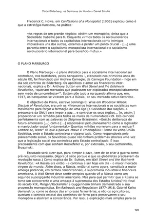 Clube Bilderberg: os Senhores do Mundo – Daniel Estulin
120
Frederick C. Howe, em Conftssions of a Monopolist [1906] explicou como é
que a estratégia funciona, na prática:
«As regras de um grande negócio: obtém um monopólio; deixa que a
Sociedade trabalhe para ti. Enquanto virmos todos os revolucionários
internacionais e todos os capitalistas internacionais como inimigos
implacáveis uns dos outros, estamos a perder um ponto crucial - [...] uma
parceria entre o capitalismo monopolista internacional e o socialismo
revolucionário internacional para benefício mútuo.»
O PLANO MARBURGO
O Plano Marburgo - o plano diabólico para o socialismo internacional ser
controlado, nos bastidores, pelos banqueiros -, elaborado nos primeiros anos do
século XX, foi financiado por Andrew Carnegie, da Carnegie Foundation - hoje em
dia sob controlo de Bilderberg. Os apolíticos e amor ais financeiros inter-
nacionais, explica o Dr. Anthony Sutton em Wall Streel and lhe Bolshevik
Revolution, «queriam mercados que pudessem ser explorados monopolisticamente
sem medo de concorrência»18
. Sutton põe tudo a nu quando afirma que, em,
1917, os banqueiros se viraram para a Rússia, «o seu mercado cativo favorito».
O objectivo do Plano, escreve Jennings C. Wise em Woodrow Wilson:
Disciple of Revolution, era unir os «financeiros internacionais e os socialistas num
movimento para forçar a formação de uma liga [a Sociedade das Nações, a
precursora da ONU] para impor a paz... e controlar os seus órgãos... [e, assim,]
proporcionar um remédio para todos os males da humanidade»19. Isto coincide
perfeitamente com as palavras de Zbigniew Brzezinski: «Gestão deliberada do
futuro americano [...] com o [...] responsável pelo planeamento como o legislador
e manipulador social fundamental.» Quantos milhões morreram para o realizar?
Lembre-se, leitor" de que a palavra-chave é «monopólio»! Pense na velha União
Soviética, onde o Estado controlava e vigiava tudo. Como responsáveis pelo
planeamento social, os Soviéticos quase não tinham problemas laborais uma vez
que a legislação social era controlada pelo Estado centralizado. É isso
precisamente com que sonham Rockefeller e, por extensão, o seu cachorrinho,
Brzezinski.
Escusado será dizer que, para «impor a paz», tem de se criar a guerra como
pré-requisito necessário. (Agora já sabe porque é que os globalistas precisavam da
revolução russa.) Como explica do Dr. Sutton, em Wall Street and the Bolrhevik
Revolution: «A Rússia era então - e continua a ser hoje em dia - o maior mercado
virgem do mundo. Além disso, a Rússia, então tal como agora, constituía a maior
ameaça potencial, em termos concorrenciais, à supremacia industrial e financeira
americana. A Wall Street deve sentir arrepios quando vê a Rússia como um
segundo supergigante industrial americano. Mas para quê permitir que a Rússia se
tome um concorrente e uma ameaça à supremacia dos Estados Unidos? No final
do século XIX, Morgan/Rockefeller e Guggenheim tinham demonstrado a sua
propensão monopolística. Em Railroads and Regulation 1877-1916, Gabriel Kolko
demonstrou como os donos das empresas ferroviárias, e não os agricultores,
queriam o controlo estatal dos caminhos-de-ferro para preservarem o seu
monopólio e abolirem a concorrência. Por isso, a explicação mais simples para os
 