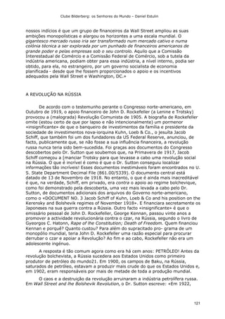 Clube Bilderberg: os Senhores do Mundo – Daniel Estulin
121
nossos indícios é que um grupo de financeiros da Wall Street ampliou as suas
ambições monopolísticas e alargou os horizontes a uma escala mundial. O
gigantesco mercado russo iria ser transformado num mercado cativo e numa
colónia técnica a ser explorada por um punhado de financeiros americanos de
grande poder e pelas empresas sob o seu controlo. Aquilo que a Comissão
Interestadual de Comércio e a Comissão Federal de Comércio, sob a tutela da
indústria americana, podiam obter para essa indústria, a nível interno, podia ser
obtido, para ela, no estrangeiro, por um governo socialista de economia
planificada - desde que lhe fossem proporcionados o apoio e os incentivos
adequados pela Wall Street e Washington, DC.»
A REVOLUÇÃO NA RÚSSIA
De acordo com o testemunho perante o Congresso norte-americano, em
Outubro de 1919, o apoio financeiro de John D. Rockefeller (a Lenine e Trotsky)
provocou a (malograda) Revolução Comunista de 1905. A biografia de Rockefeller
omite (estou certo de que por lapso e não intencionalmente) um pormenor
«insignificante» de que o banqueiro de investimentos da família e presidente da
sociedade de investimentos nova-iorquina Kuhn, Loeb & Co., o jesuíta Jacob
Schiff, que também foi um dos fundadores da US Federal Reserve, anunciou, de
facto, publicamente que, se não fosse a sua influência financeira, a revolução
russa nunca teria sido bem-sucedida. Foi graças aos documentos do Congresso
descobertos pelo Dr. Sutton que soubemos que, na Primavera de 1917, Jacob
Schiff começou a [manciar Trotsky para que levasse a cabo uma revolução social
na Rússia. O que é incrível é como é que o Dr. Sutton conseguiu localizar
informações tão incríveis! Esses documentos inestimáveis foram encontrados no U.
S. State Department Decimal File (861.00/5339). O documento central está
datado de 13 de Novembro de 1918. No entanto, o que é ainda mais inacreditável
é que, na verdade, Schiff, em privado, era contra o apoio ao regime bolchevique,
como foi demonstrado pela descoberta, uma vez mais levada a cabo pelo Dr.
Sutton, de documentos adicionais dos arquivos do Governo norte-americano,
como o «DOCUMENT NO. 3 Jacob Schiff of Kuhn, Loeb & Co and his position on the
Kerensky and Bolshevik regimes of November 1918». E financiara secretamente os
Japoneses na sua guerra contra a Rússia. Outro facto «insignificante» é que o
emissário pessoal de John D. Rockefeller, George Kennan, passou vinte anos a
promover a actividade revolucionária contra o czar, na Rússia, segundo o livro de
Gyeorgos C. Hatonn, Rape of lhe Constitution; Death of Freedom. Quem financiou
Kennan e porquê? Quanto custou? Para além do supracitado pro- grama de um
monopólio mundial, teria John D. Rockefeller uma razão especial para procurar
derrubar o czar e apoiar a Revolução? Ao fim e ao cabo, Rockefeller não era um
adolescente ingénuo.
A resposta é tão comum agora como era há cem anos: PETRÓLEO! Antes da
revolução bolchevista, a Rússia sucedera aos Estados Unidos como primeiro
produtor de petróleo do mundo21. Em 1900, os campos de Baku, na Rússia,
saturados de petróleo, estavam a produzir mais crude do que os Estados Unidos e,
em 1902, eram responsáveis por mais de metade de toda a produção mundial.
O caos e a destruição da revolução arruinaram a indústria petrolífera russa.
Em Wall Street and lhe Bolshevik Revolution, o Dr. Sutton escreve: «Em 1922,
 