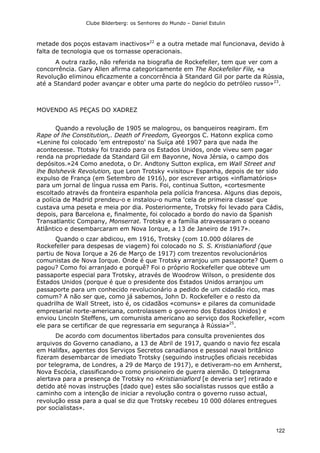Clube Bilderberg: os Senhores do Mundo – Daniel Estulin
122
metade dos poços estavam inactivos»22
e a outra metade mal funcionava, devido à
falta de tecnologia que os tornasse operacionais.
A outra razão, não referida na biografia de Rockefeller, tem que ver com a
concorrência. Gary Allen afirma categoricamente em The Rockefeller File, «a
Revolução eliminou eficazmente a concorrência à Standard Gil por parte da Rússia,
até a Standard poder avançar e obter uma parte do negócio do petróleo russo»23
.
MOVENDO AS PEÇAS DO XADREZ
Quando a revolução de 1905 se malogrou, os banqueiros reagiram. Em
Rape of lhe Constitution,. Death of Freedom, Gyeorgos C. Hatonn explica como
«Lenine foi colocado 'em entreposto' na Suíça até 1907 para que nada lhe
acontecesse. Ttotsky foi trazido para os Estados Unidos, onde viveu sem pagar
renda na propriedade da Standard Gil em Bayonne, Nova Jérsia, o campo dos
depósitos.»24 Como anedota, o Dr. Andtony Sutton explica, em Wall Street and
lhe Bolshevik Revolution, que Leon Trotsky «visitou» Espanha, depois de ter sido
expulso de França (em Setembro de 1916), por escrever artigos «inflamatórios»
para um jornal de língua russa em Paris. Foi, continua Sutton, «cortesmente
escoltado através da fronteira espanhola pela polícia francesa. Alguns dias depois,
a polícia de Madrid prendeu-o e instalou-o numa 'cela de primeira classe' que
custava uma peseta e meia por dia. Posteriormente, Trotsky foi levado para Cádis,
depois, para Barcelona e, finalmente, foi colocado a bordo do navio da Spanish
Transatlantic Company, Monserrat. Trotsky e a família atravessaram o oceano
Atlântico e desembarcaram em Nova Iorque, a 13 de Janeiro de 1917».
Quando o czar abdicou, em 1916, Trotsky (com 10.000 dólares de
Rockefeller para despesas de viagem) foi colocado no S. S. Kristianiafiord (que
partiu de Nova Iorque a 26 de Março de 1917) com trezentos revolucionários
comunistas de Nova Iorque. Onde é que Trotsky arranjou um passaporte? Quem o
pagou? Como foi arranjado e porquê? Foi o próprio Rockefeller que obteve um
passaporte especial para Trotsky, através de Woodrow Wilson, o presidente dos
Estados Unidos (porque é que o presidente dos Estados Unidos arranjou um
passaporte para um conhecido revolucionário a pedido de um cidadão rico, mas
comum? A não ser que, como já sabemos, John D. Rockefeller e o resto da
quadrilha de Wall Street, isto é, os cidadãos «comuns» e pilares da comunidade
empresarial norte-americana, controlassem o governo dos Estados Unidos) e
enviou Lincoln Steffens, um comunista americano ao serviço dos Rockefeller, «com
ele para se certificar de que regressaria em segurança à Rússia»
25
.
De acordo com documentos libertados para consulta provenientes dos
arquivos do Governo canadiano, a 13 de Abril de 1917, quando o navio fez escala
em Halifax, agentes dos Serviços Secretos canadianos e pessoal naval britânico
fizeram desembarcar de imediato Trotsky (seguindo instruções oficiais recebidas
por telegrama, de Londres, a 29 de Março de 1917), e detiveram-no em Arnherst,
Nova Escócia, classificando-o como prisioneiro de guerra alemão. O telegrama
alertava para a presença de Trotsky no «Kristianiafiord [e deveria ser] retirado e
detido até novas instruções [dado que] estes são socialistas russos que estão a
caminho com a intenção de iniciar a revolução contra o governo russo actual,
revolução essa para a qual se diz que Trotsky recebeu 10 000 dólares entregues
por socialistas».
 