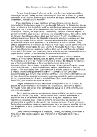 Clube Bilderberg: os Senhores do Mundo – Daniel Estulin
123
Porque é que foi preso? «Porque os Serviços Secretos haviam recebido a
informação de que Trotsky estava a caminho para fazer sair a Rússia da guerra,
libertando mais soldados alemães para atacarem as tropas canadianas, na Frente
Ocidenta1», explica Eustace Mullins26
.
O que aconteceu a seguir espelha o clima político dos nossos dias no
incorrectamente chamado «país livre» do Canadá. Tal como no Canadá dos dias de
hoje - a influência dos Rockefeller está por detrás dos movimentos separatistas do
Quebeque - os políticos de então estavam sob a influência da família Rockefeller.
Gyeorgos C. Hatonn, em Rape of lhe Constitution,. Death of Freedom, explica: «O
primeiro-ministro, Loyd George, apressou-se a telegrafar ordens, de Londres, para
os Serviços Secretos canadianos para que libertassem Trotsky imediatamente -
estes ignoraram-no. Trotsky foi libertado finalmente pela intervenção de um dos
mais fiéis ajudantes dos Rockefeller, o ministro canadiano Mackenzie King, que
fora durante muitos anos 'especialista de mão-de-obra' dos Rockefeller. King
obteve pessoalmente a libertação de Trotsky e fê-lo seguir viagem como emissário
dos Rockefeller, encarregado de fazer triunfar a Revolução Bolchevique. Assim, o
Dr. Armand Hammer, que proclamava alto e bom som a sua influência na Rússia
como amigo de Lenine, tem uma importância insignificante em comparação com o
papel dos Rockefeller como apoiantes do comunismo mundial.»
Porque é que o implacável John D. Rockefeller apoiou Trotsky? Porque
Trotsky, o revolucionário bolchevique, tal como John D. (David e todos os outros
Rockefeller) era a favor da «revolução mundial e a favor da ditadura mundial; da
sua uniformidade ideológica e do seu empenhamento para com o
internacionalismo liberal. Logo, os bolchevistas e os banqueiros têm este campo
comum significativo - o internacionalismo», explica, repetidamente, Anthony
Sutton. Tanto Allen como o Dr. Sutton chegam à mesma conclusão; a revolução e
a finança internacional partilham objectivos - a erradicação de um poder
descentralizado que é muito mais difícil de controlar (o que implica também que se
tenham de partilhar os rendimentos com os outros, reduzindo assim os ganhos e
lucros) e a criação de um Governo Mundial Único (Autoridade Universal,
Monopólio) que se auto-perpetua e é eterno.
Graças ao trabalho heróico das outras obras pioneiras do Dr. Sutton, as
provas do envolvimento dos Rockefeller na «organização, patrocínio e apoio à
Revolução Russa são tantas e tão esmagadoras que, pura e simplesmente, não
merecem discussão»27
.
Talvez pudesse resumir a extensão da desumanidade com este exemplo
retirado do livro de Gary Allen, The Rockefeller File: «Para os Rockefeller, o
socialismo não é um sistema para redistribuir a riqueza - sobretudo para
redistribuir a riqueza deles - mas um sistema para controlar as pessoas e os
concorrentes. a socialismo põe o poder nas mãos do governo. E, uma vez que os
Rockefeller controlam o governo, o controlo por parte do governo significa controlo
dos Rockefeller. a leitor podia não saber isto, mas pode estar certo de que eles
sabem!28
»
Como comentário marginal e anedótico, Trotsky, mais tarde, casou com a
filha de um dos ricos banqueiros que financiaram a Revolução Bolchevique,
Jivotovsky.
 