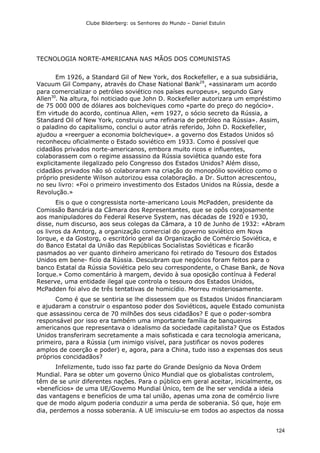 Clube Bilderberg: os Senhores do Mundo – Daniel Estulin
124
TECNOLOGIA NORTE-AMERICANA NAS MÃOS DOS COMUNISTAS
Em 1926, a Standard Gil of New York, dos Rockefeller, e a sua subsidiária,
Vacuum Gil Company, através do Chase National Bank29
, «assinaram um acordo
para comercializar o petróleo soviético nos países europeus», segundo Gary
Allen30
. Na altura, foi noticiado que John D. Rockefeller autorizara um empréstimo
de 75 000 000 de dólares aos bolcheviques como «parte do preço do negócio».
Em virtude do acordo, continua Allen, «em 1927, o sócio secreto da Rússia, a
Standard Oil of New York, construiu uma refinaria de petróleo na Rússia». Assim,
o paladino do capitalismo, conclui o autor atrás referido, John D. Rockefeller,
ajudou a «reerguer a economia bolchevique». a governo dos Estados Unidos só
reconheceu oficialmente o Estado soviético em 1933. Como é possível que
cidadãos privados norte-americanos, embora muito ricos e influentes,
colaborassem com o regime assassino da Rússia soviética quando este fora
explicitamente ilegalizado pelo Congresso dos Estados Unidos? Além disso,
cidadãos privados não só colaboraram na criação do monopólio soviético como o
próprio presidente Wilson autorizou essa colaboração. a Dr. Sutton acrescentou,
no seu livro: «Foi o primeiro investimento dos Estados Unidos na Rússia, desde a
Revolução.»
Eis o que o congressista norte-americano Louis McPadden, presidente da
Comissão Bancária da Câmara dos Representantes, que se opôs corajosamente
aos manipuladores do Federal Reserve System, nas décadas de 1920 e 1930,
disse, num discurso, aos seus colegas da Câmara, a 10 de Junho de 1932: «Abram
os livros da Amtorg, a organização comercial do governo soviético em Nova
Iorque, e da Gostorg, o escritório geral da Organização de Comércio Soviética, e
do Banco Estatal da União das Repúblicas Socialistas Soviéticas e ficarão
pasmados ao ver quanto dinheiro americano foi retirado do Tesouro dos Estados
Unidos em bene- fício da Rússia. Descubram que negócios foram feitos para o
banco Estatal da Rússia Soviética pelo seu correspondente, o Chase Bank, de Nova
Iorque.» Como comentário à margem, devido à sua oposição contínua à Federal
Reserve, uma entidade ilegal que controla o tesouro dos Estados Unidos,
McPadden foi alvo de três tentativas de homicídio. Morreu misteriosamente.
Como é que se sentiria se lhe dissessem que os Estados Unidos financiaram
e ajudaram a construir o espantoso poder dos Soviéticos, aquele Estado comunista
que assassinou cerca de 70 milhões dos seus cidadãos? E que o poder-sombra
responsável por isso era também uma importante família de banqueiros
americanos que representava o idealismo da sociedade capitalista? Que os Estados
Unidos transferiram secretamente a mais sofisticada e cara tecnologia americana,
primeiro, para a Rússia (um inimigo visível, para justificar os novos poderes
amplos de coerção e poder) e, agora, para a China, tudo isso a expensas dos seus
próprios concidadãos?
Infelizmente, tudo isso faz parte do Grande Desígnio da Nova Ordem
Mundial. Para se obter um governo Único Mundial que os globalistas controlem,
têm de se unir diferentes nações. Para o público em geral aceitar, inicialmente, os
«benefícios» de uma UE/Govemo Mundial Único, tem de lhe ser vendida a ideia
das vantagens e benefícios de uma tal união, apenas uma zona de comércio livre
que de modo algum poderia conduzir a uma perda de soberania. Só que, hoje em
dia, perdemos a nossa soberania. A UE imiscuiu-se em todos ao aspectos da nossa
 