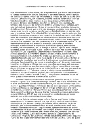 Clube Bilderberg: os Senhores do Mundo – Daniel Estulin
125
vida prendendo-nos com tratados, leis e regulamentos que muitos desconhecem.
O Tratado de Maastricht é muito complexo e, para fazer sentido, tem de ser lido
em conjugação com o Tratado de Amesterdão, o Tratado de Roma e o Acto Único
Europeu. Como anedota, em Inglaterra, durante o debate parlamentar sobre os
tratados vinculativos atrás referidos e que, se aprovados, iriam retirar as
liberdades de todos os cidadãos e transferi-las para um órgão europeu, foi
fornecido aos deputados do parlamento britânico um resumo dos tratados, com
uma extensão de duas páginas (!), que pretensamente os ajudaria a tomarem a
decisão correcta! Como é que se cria esta alardeada igualdade entre as nações do
mundo e, ao mesmo tempo, se transformam os Estados Unidos em apenas mais
uma província da Nova Ordem Mundial? Em primeiro lugar, usando o dinheiro dos
contribuintes norte-americanos, o seu know-how tecnológico e, como explica Gary
Allen, «equipamento que não pode ser obtido em qualquer outra parte do mundo
para reforçar os concorrentes e, ao mesmo tempo, usando todas as estratégias
tortuosas que se podem conceber para enfraquecer e empobrecer o país»31
. E, ao
mesmo tempo que se está a reforçar o inimigo, continuando a assustar a
população dizendo-lhe que a cooperação é necessária porque, sem acordos
bilaterais, desanuviamentos, etc., o inimigo as atacará. Agora o leitor sabe por
que razão, desde a Revolução Russa - e lembre-se de que não foi uma insurreição
espontânea32
-, os sequazes da Ordem Mundial defenderam e levaram a cabo
políticas destinadas a aumentar o poder da União Soviética. Essencialmente, a
Comissão Trilateral de Rockefeller foi criada para permitir que o objectivo
globalista fosse atingido a um ritmo mais rápido. O professor Anthony Sutton, o
principal perito mundial no que se refere à utilização de tecnologia ocidental na
criação do Estado soviético, apresenta provas irrefutáveis33
de que as capacidades
industriais e militares soviéticas, tais como «camiões, aeronaves, petróleo, aço,
produtos petroquímicos, alumínio, computadores foram construídas a expensas
dos contribuintes norte-americanos, na União Soviética, o país que jurara destruir
os Estados Unidos [...] Tudo para reforçar o inimigo e criar a paridade que,
finalmente, iria permitir que os iguais da Terra se fundissem num Superestado,
conhecido como Governo Mundial Único [...] Ninguém tentou sequer refutar as
obras quase excessivamente académicas de Sutton»34
.
Em Wall Street and lhe Bolshevik Revolution, publicado em 1975, Sutton
escreve: «Aquilo a que se chama tecnologia soviética não existia. Entre 90 % e 95
% eram provenientes, directa ou indirectamente, dos Estados Unidos e dos seus
aliados.» Quantos milhares de milhões de dólares é que os Estados Unidos estão a
gastar na defesa para se protegerem de um inimigo fantasma que cria- ram,
alimentaram, apoiaram e reforçaram? Será que os custos justificam os meios?
Claro que sim! Lembrem-se de que a Grande Fusão será controlada pela mesma
conjura Bilderberg-CFR-CT que está a orquestrar, nos bastidores, os blocos
regionais e as uniões monetárias «temporárias».
«O que é ainda mais estranho», reflecte Sutton, «os Estados Unidos,
aparentemente, pretendem garantir que este inimigo continue a ser inimigo.»
Lembre-se de que, sem um inimigo justificável e visível, nenhuma nação ou
população, por mais enganada que seja, abdicará voluntariamente dos seus
direitos e liberdades individuais. Seguidamente, apresenta milhares de provas
documentadas das suas descobertas. Por exemplo, a marinha mercante soviética,
à data em que a obra foi escrita, era a maior do mundo, contando com cerca de
6000 navios. Anthony Sutton testemunhou perante a Subcomissão VII da
Comissão do Programa de Governo do Partido Republicano, afirmando o seguinte:
«Cerca de dois terços foram construídos fora da União Soviética. Cerca de quatro
 