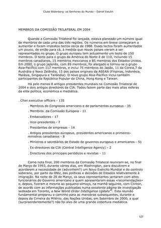Clube Bilderberg: os Senhores do Mundo – Daniel Estulin
127
MEMBROS DA COMISSÃO TRILATERAL EM 2004
Quando a Comissão Trilateral foi lançada, estava planeado um número igual
de membros de cada uma das três regiões. Os números em breve começaram a
aumentar e foram impostos tectos cerca de 1980. Esses tectos foram aumentados
um pouco, de então para cá, à medida que novos países vieram a ser
representados no grupo. O grupo europeu tem actualmente um tecto de 150
membros. O tecto para o grupo da América do Norte é de 110, incluindo 15
membros canadianos, 15 membros mexicanos e 85 membros dos Estados Unidos.
Em 2000, o grupo japonês, com 85 membros, foi alargado e tornou-se o grupo
Asia-Pacífico com 117 membros, e inclui 75 membros do Japão, 11 da Coreia,7 da
Austrália e Nova Zelândia, 15 dos países originais da ASEAN (Filipinas, lndonésia,
Malásia, Singapura e Tailândia). O novo grupo Asia-Pacífico inclui também
participantes da República Popular da China, Hong Kong e Taiwan.
Há pelo menos 8 antigos presidentes mundiais na Comissão Trilateral de
2004 e dois antigos directores da CIA. Todos fazem parte das mais altas esferas
da elite política, económica e mediática.
. Chiei executive offtcers - 135
. Membros do Congresso americano e de parlamentos europeus - 35
. Membros .da Comissão Europeia - 11
. Embaixadores - 17
. Vice-presidentes - 7
. Presidentes de empresas - 14
. Antigos presidentes europeus, presidentes americanos e primeiros-
ministros canadianos - 8
. Ministros e secretários de Estado de governos europeus e americanos - 51
. Ex-directores da CIA (Central Intelligence Agency) - 2
. Directores dos principais periódicos e revistas - 11
Como nota final, 200 membros da Comissão Trilateral reuniram-se, no final
de Março de 1993, durante vários dias, em Washington, para discutirem e
acordarem a necessidade de (adivinhem?) um Novo Exército Mundial e do controlo
soberano, por parte da ONU, das políticas e decisões de Estados relativamente à
imigração. Na noite de 28 de Março, os seus representantes jantaram com altos
funcionários do Governo americano a quem apresentaram essas «recomendações»
e, depois, fizeram o mesmo ao pequeno-almoço, na manhã seguinte, com Clinton,
de acordo com as informações publicadas numa excelente página de investigação
sedeada em Toronto, a New World Order Intelligence Update40
. Esta reunião
fundamental preparou o caminho para as manobras subsequentes, durante e
depois da Cimeira do Milénio, das Nações Unidas, em Setembro de 2000, a qual
(surpreendentemente?) não foi alvo de uma grande cobertura mediática.
 