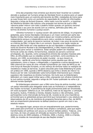 Clube Bilderberg: os Senhores do Mundo – Daniel Estulin
128
Uma das propostas mais sinistras que deveria fazer levantar-se e prestar
atenção a qualquer ser humano amigo da liberdade foram os planos para um papel
mais importante para um exército permanente da ONU, instalações de treino para
as suas forças bem como um aumento da capacidade de recolha de informações.
Segundo o artigo de Richard Greaves, «Who really runs the world?», a imprensa
de referência também não noticiou uma proposta nos termos da qual a ONU
«deveria poder intervir com todo o poderio militar quando um governo nacional
não tratasse o seu povo de acordo com os critérios, definidos pela ONU, em
termos de direitos humanos e justiça social».
«Direitos humanos» e «justiça social» são palavras de código, no programa
globalista, para menos liberdades individuais e um maior controlo por parte das
Nações Unidas. Nenhuma nação poderá atacar por iniciativa própria, permanecer
independente porque a independência será vista e vendida às massas como «a
incapacidade», por parte do governo nacional, de tratar o seu povo de acordo com
os critérios da ONU. A lógica não é um oximoro. Quando uma nação resiste ao
ataque da ONU tendo em vista apoderar-se da sua liberdade e independência em
nome do Governo Mundial e da interdependência, a ONU imporá sanções
debilitantes para vencer a resistência. Estas sanções podem ser impostas sob a
forma de cortes de crédito, fornecimentos, estatuto de parceiro comercial
privilegiado, etc. Quando, como consequência directa das sanções impostas pela
ONU, as dificuldades que os cidadãos sentem aumentam, como aconteceu no
Kosovo, em 1999, os promotores do poder mundial - os que mexem os
cordelinhos - agirão de uma forma implacável contra aqueles que não se
submeterem, como o Iraque, o Afeganistão, a Jugoslávia e outros descobriram. A
ONU intervirá em nome de uma «missão humanitária» por meio da NATO ou de
uma Força de Reacção Europeia, no seu esforço de eliminar todos os vestígios de
resistência e todas as barreiras. O plano discutido pelo Clube Bilderberg foi posto
em prática em 1999, quando a NATO declarou que tinha o direito de intervir no
Kosovo por ter sido «considerado» pela Comunidade Internacional que o Estado
jugoslavo não respeitava os direitos humanos. Há muito que os bilderbergers
defendem um maior papel militar para a ONU, planeando com eficácia transformá-
la num polícia mundial, segundo o artigo de Jim Tucker publicado na velha e já
defunta revista Spotlight.
Os bilderbergers planeiam usar a ONU como força de polícia mundial, como
um passo intermédio para desgastar ainda mais as fronteiras e a independência
das nações na Europa. A panorâmica da acção promocional pode ser encontrada
em www.european- defence.co.uk. Em essência, trata-se do seguinte: a utilização
da Austria, Suécia, Finlândia e Irlanda, Estados neutros e não-alinhados, como
participantes numa intervenção da força da UE, reveste-se de uma importância
primordial para os globalistas porque permitirá que transcendam o seu estatuto de
observadores da UE ou de membros do programa Parcerias para a Paz, da NATO,
sem se empenharem plenamente na defesa colectiva e porem em risco o seu
estatuto neutro.
Em segundo lugar, porque cria um enquadramento que, posteriormente,
será usado para promover os acordos mais amplos e complexos, para que sejam
transformados em políticas com pouco ou nenhum debate público. Trata-se, uma
vez mais, de mais um passo em direcção ao Governo Mundial Único. A Áustria
destinou cerca de 2000 soldados, a Finlândia, 2000, a Suécia, 1500 e a Irlanda,
1000, às missões de manutenção de paz das Nações Unidas42
.
 