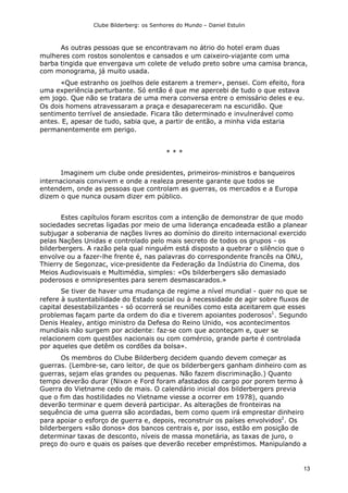 Clube Bilderberg: os Senhores do Mundo – Daniel Estulin
13
As outras pessoas que se encontravam no átrio do hotel eram duas
mulheres com rostos sonolentos e cansados e um caixeiro-viajante com uma
barba tingida que envergava um colete de veludo preto sobre uma camisa branca,
com monograma, já muito usada.
«Que estranho os joelhos dele estarem a tremer», pensei. Com efeito, fora
uma experiência perturbante. Só então é que me apercebi de tudo o que estava
em jogo. Que não se tratara de uma mera conversa entre o emissário deles e eu.
Os dois homens atravessaram a praça e desapareceram na escuridão. Que
sentimento terrível de ansiedade. Ficara tão determinado e invulnerável como
antes. E, apesar de tudo, sabia que, a partir de então, a minha vida estaria
permanentemente em perigo.
* * *
Imaginem um clube onde presidentes, primeiros-ministros e banqueiros
internacionais convivem e onde a realeza presente garante que todos se
entendem, onde as pessoas que controlam as guerras, os mercados e a Europa
dizem o que nunca ousam dizer em público.
Estes capítulos foram escritos com a intenção de demonstrar de que modo
sociedades secretas ligadas por meio de uma liderança encadeada estão a planear
subjugar a soberania de nações livres ao domínio do direito internacional exercido
pelas Nações Unidas e controlado pelo mais secreto de todos os grupos - os
bilderbergers. A razão pela qual ninguém está disposto a quebrar o silêncio que o
envolve ou a fazer-lhe frente é, nas palavras do correspondente francês na ONU,
Thierry de Segonzac, vice-presidente da Federação da Indústria do Cinema, dos
Meios Audiovisuais e Multimédia, simples: «Os bilderbergers são demasiado
poderosos e omnipresentes para serem desmascarados.»
Se tiver de haver uma mudança de regime a nível mundial - quer no que se
refere à sustentabilidade do Estado social ou à necessidade de agir sobre fluxos de
capital desestabilizantes - só ocorrerá se reuniões como esta aceitarem que esses
problemas façam parte da ordem do dia e tiverem apoiantes poderosos1
. Segundo
Denis Healey, antigo ministro da Defesa do Reino Unido, «os acontecimentos
mundiais não surgem por acidente: faz-se com que aconteçam e, quer se
relacionem com questões nacionais ou com comércio, grande parte é controlada
por aqueles que detêm os cordões da bolsa».
Os membros do Clube Bilderberg decidem quando devem começar as
guerras. (Lembre-se, caro leitor, de que os bilderbergers ganham dinheiro com as
guerras, sejam elas grandes ou pequenas. Não fazem discriminação.) Quanto
tempo deverão durar (Nixon e Ford foram afastados do cargo por porem termo à
Guerra do Vietname cedo de mais. O calendário inicial dos bilderbergers previa
que o fim das hostilidades no Vietname viesse a ocorrer em 1978), quando
deverão terminar e quem deverá participar. As alterações de fronteiras na
sequência de uma guerra são acordadas, bem como quem irá emprestar dinheiro
para apoiar o esforço de guerra e, depois, reconstruir os países envolvidos2
. Os
bilderbergers «são donos» dos bancos centrais e, por isso, estão em posição de
determinar taxas de desconto, níveis de massa monetária, as taxas de juro, o
preço do ouro e quais os países que deverão receber empréstimos. Manipulando a
 