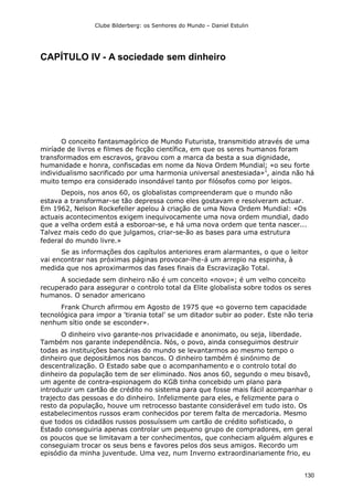 Clube Bilderberg: os Senhores do Mundo – Daniel Estulin
130
CAPÍTULO IV - A sociedade sem dinheiro
O conceito fantasmagórico de Mundo Futurista, transmitido através de uma
miríade de livros e filmes de ficção científica, em que os seres humanos foram
transformados em escravos, gravou com a marca da besta a sua dignidade,
humanidade e honra, confiscadas em nome da Nova Ordem Mundial; «o seu forte
individualismo sacrificado por uma harmonia universal anestesiada»1
, ainda não há
muito tempo era considerado insondável tanto por filósofos como por leigos.
Depois, nos anos 60, os globalistas compreenderam que o mundo não
estava a transformar-se tão depressa como eles gostavam e resolveram actuar.
Em 1962, Nelson Rockefeller apelou à criação de uma Nova Ordem Mundial: «Os
actuais acontecimentos exigem inequivocamente uma nova ordem mundial, dado
que a velha ordem está a esboroar-se, e há uma nova ordem que tenta nascer...
Talvez mais cedo do que julgamos, criar-se-ão as bases para uma estrutura
federal do mundo livre.»
Se as informações dos capítulos anteriores eram alarmantes, o que o leitor
vai encontrar nas próximas páginas provocar-lhe-á um arrepio na espinha, à
medida que nos aproximarmos das fases finais da Escravização Total.
A sociedade sem dinheiro não é um conceito «novo»; é um velho conceito
recuperado para assegurar o controlo total da Elite globalista sobre todos os seres
humanos. O senador americano
Frank Church afirmou em Agosto de 1975 que «o governo tem capacidade
tecnológica para impor a 'tirania total' se um ditador subir ao poder. Este não teria
nenhum sítio onde se esconder».
O dinheiro vivo garante-nos privacidade e anonimato, ou seja, liberdade.
Também nos garante independência. Nós, o povo, ainda conseguimos destruir
todas as instituições bancárias do mundo se levantarmos ao mesmo tempo o
dinheiro que depositámos nos bancos. O dinheiro também é sinónimo de
descentralização. O Estado sabe que o acompanhamento e o controlo total do
dinheiro da população tem de ser eliminado. Nos anos 60, segundo o meu bisavô,
um agente de contra-espionagem do KGB tinha concebido um plano para
introduzir um cartão de crédito no sistema para que fosse mais fácil acompanhar o
trajecto das pessoas e do dinheiro. Infelizmente para eles, e felizmente para o
resto da população, houve um retrocesso bastante considerável em tudo isto. Os
estabelecimentos russos eram conhecidos por terem falta de mercadoria. Mesmo
que todos os cidadãos russos possuíssem um cartão de crédito sofisticado, o
Estado conseguiria apenas controlar um pequeno grupo de compradores, em geral
os poucos que se limitavam a ter conhecimentos, que conheciam alguém algures e
conseguiam trocar os seus bens e favores pelos dos seus amigos. Recordo um
episódio da minha juventude. Uma vez, num Inverno extraordinariamente frio, eu
 