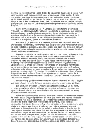 Clube Bilderberg: os Senhores do Mundo – Daniel Estulin
131
e o meu pai regressávamos a casa depois de passarmos duas horas à espera num
supermercado local, quando encontrámos um amigo da nossa família. O mais
engraçado é que, quando nos separámos, o meu pai tinha trocado 12 rolos de
papel higiénico soviético por um par de sapatos que estavam apertados ao nosso
amigo. Como o meu pai explicou mais tarde, as pessoas traziam sempre consigo
qualquer coisa que podiam usar mas que também podiam trocar por outro objecto
mais útil.
Como afirmei no capítulo III - A Conspiração Rockefeller e a Comissão
Trilateral - «os objectivos da Nova Ordem Mundial são a erradicação dos poderes
descentralizados (os países independentes têm de ser eliminados. Assim se
justifica a criação de uma Comunidade Europeia dependente). cujo controlo é
muito mais difícil, e a criação de um Governo Mundial Único (a Autoridade
Universal, o Monopólio), que se autoperpetua e é eterno».
Nos anos 80, o professor B. A. Hodson, director do Computer Centre da
Universidade de Manitoba, recomendou que se apusesse uma marca identificadora
na testa de todas as pessoas. A princípio, a ideia era fazer uma tatuagem com um
liquido não tóxico invisível mas permanente, que podia ser visto através de raios
infravermelhos ou ultravioletas2
.
Na capa do número de 20 de Setembro de 1973 da Senior Scholastics, uma
publicação (hoje extinta) cujo público-alvo eram os estudantes do ensino
secundário de todas as idades, via-se um grupo de crianças com números
tatuados na testa e lia-se em título: «Public Needs and Private Rights - Who Is
Watching You?» (Necessidades Públicas e Direitos Privados - Quem Anda a
Observar-nos?) O artigo especulava: «Nem moeda em circulação, nem trocos,
nem cheques. No programa, as pessoas receberiam um número que lhes fora
atribuído e seria tatuado no pulso ou na testa. Todos os bens de consumo serão
marcados por computador. O terminal do estabelecimento que recolhe o número
dos produtos recolherá também o número gravado no corpo da pessoa, fará
automaticamente a soma e retirará a quantia da conta de 'Direitos Especiais de
Saque' dessa pessoa.»
Linus Pauling, galardoado com o Prémio Nobel da Química em 1954, sugeriu
que fosse tatuada na testa de todos os jovens uma marca com o seu genótipo.
Em 1974, um professor da Washington State University, o Dr. R. Keith,
inventou uma pistola a laser, utilizada para numerar peixes em menos de um
segundo. Parrell afirmou que uma pistola igual a esta poderia servir para apor
números em seres humanos.
No McAlvany Intelligence Advisor; lê-se que «a época do dinheiro de papel e
da moeda está a chegar rapidamente ao fim e que a nova era de uma sociedade
sem dinheiro vivo está a despontar. Se os modernos cartões electrónicos de
crédito e de débito podem ser substituídos por dinheiro, então todas as
transacções financeiras da nossa vida podem ser catalogadas e armazenadas para
o futuro, e aqueles que tiverem o poder de nos vedar o acesso ao dinheiro
electrónico podem estrangular-nos num abrir e fechar de olhos. O potencial de
chantagem e controlo totalitários é inacreditável, mas parece que a maioria das
pessoas nem sequer se apercebe disso»3
. No Michael Journal do Canadá, fez-se
este terrível aviso a respeito dos perigos dos cartões de crédito: «Enquanto
pudermos levantar dinheiro de papel das caixas automáticas com estes cartões,
eles parecer-nos-ão muito úteis, porque eliminam a necessidade de trazermos
dinheiro connosco. Neste caso, o sistema de cartões de débito tornar-se-á um
 