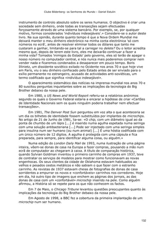 Clube Bilderberg: os Senhores do Mundo – Daniel Estulin
132
instrumento de controlo absoluto sobre os seres humanos. O objectivo é criar uma
sociedade sem dinheiro, onde todas as transacções sejam efectuadas
forçosamente através de uma sistema bancário. Por exemplo, se, por qualquer
motivo, formos considerados 'indivíduos indesejáveis'.» Considere-se o autor deste
livro. Na sua opinião, durante quanto tempo é que a Nova Ordem Mundial me
deixará manter o meu dinheiro electrónico na minha conta electrónica 'só com
números no ecrã', antes de resolver eliminar todos os dólares que tanto me
custaram a ganhar, limitando-se para tal a carregar no delete? Ou o leitor acredita
mesmo que, depois de lerem este livro, eles me deixarão continuar a fazer a
minha vida? Tomados 'inimigos do Estado' pelo governo, eles só terão de apagar o
nosso número no computador central, e nós nunca mais poderemos comprar nem
vender nada e ficaremos condenados a desaparecer em pouco tempo. Boris
Illinietz, um dissidente soviético exilado no Ocidente nos anos 70 e que hoje vive
em Paris, viu o seu dinheiro confiscado pelo Estado antes de ser enviado para o
exílio permanente no estrangeiro, acusado de actividades anti-soviéticas, um
termo codificado que significa «indivíduo indesejável».
O aparecimento sistemático das notícias na imprensa mundial nos anos 70 e
80 suscitou perguntas inquietantes sobre as implicações da tecnologia do Big
Brother debaixo da nossa pele.
Em 1980, o US News and World Report referiu-se a relatórios anónimos
segundo os quais o Governo Federal estaria a encarar a hipótese de criar «Cartões
de Identidade Nacionais sem os quais ninguém poderia trabalhar nem efectuar
transacções».
Em 1981, The Denver Post Sun perguntou em voz alta o que aconteceria se
um dia os bilhetes de identidade fossem substituídos por implantes de microchips.
No artigo de 21 de Junho de 1981, lia-se: «O chip, com um diâmetro igual ao da
ponta de chumbo de um lápis [...] é inserido numa agulha espetada numa seringa
com uma solução antibacteriana [...] Pode ser injectado com uma seringa simples
para insulina num ser humano (ou num animal) [...] É uma hóstia codificada com
um único número de 12 dígitos. A agulha é protegida com uma cápsula e fica
preparada, para sempre, para identificar alguma coisa, ou alguém.»
Numa edição do London Daily Mail de 1993, numa ilustração de uma página
inteira, vêem-se donas de casa na Europa a fazer compras, pousando a mão num
ecrã de computador ao chegaram à caixa. A título de comparação histórica,
quando Sylvian Goldman inventou o primeiro carrinho de compras em 1937, teve
de contratar os serviços de modelos para mostrar como funcionavam as novas
engenhocas. Os seus clientes da cidade de Oklahoma estavam habituados ao
velhos e pesados cestos metálicos e não sabiam o que fazer com o estranho
carrinho. As revistas de 1937 estavam cheias de fotografias de donas de casa
sorridentes a empurrar os novos e «confortáveis» carrinhos nos corredores. Hoje
em dia, há outro tipo de imagens que enchem as páginas dos jornais, as das
donas de casa com um «confortável» microchip inserido na pele. Como alguém
afirmou, a História só se repete para os que não conhecem os factos.
Em 7 de Maio, o Chicago Tribune levantou questões preocupantes quanto às
implicações da tecnologia do Big Brother debaixo da nossa pele.
Em Agosto de 1998, a BBC fez a cobertura da primeira implantação de um
microchip num ser humano.
 