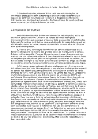 Clube Bilderberg: os Senhores do Mundo – Daniel Estulin
133
O Sunday Oregonian juntou-se à lista cada vez maior de órgãos de
informação preocupados com as tecnologias alfanuméricas de identificação,
capazes de controlar indivíduos que «sofreriam o desgaste das liberdades
individuais e dos direitos de privacidade». Oartigo principal do jornal mostrava
seres humanos com códigos de barras na testa.
A INTRUSÃO DO BIG BROTHER
Enquanto conversamos e como irei demonstrar neste capítulo, está a ser
criado um perigoso sistema universal de «bases de dados interligadas
internacionalmente» que consegue armazenar toda a nossa vida em sofisticados
ficheiros informáticos, contribuindo para a substituição do nosso dinheiro real por
dinheiro electrónico ou virtual, e que é representado por uma série de números
num ecrã de computador.
E, o que é pior, a utilização de dinheiro e de cartões electrónicos está a
tomar-se obrigatória na maioria dos grandes países do mundo, como o Canadá,
Estados Unidos, Austrália, França e Alemanha, para transacções que envolvam
mais do que uns milhares de dólares. A desculpa apresentada pelos bancos é que,
ao exigirem que não passem pelo sistema grandes quantidades de dinheiro, os
bancos estão a cumprir o seu dever, evitando que o dinheiro da droga seja lavado
no interior do sistema. É escusado dizer que só um idiota acreditaria nesta lógica.
Infelizmente, quase todos nós já sofremos lavagens ao cérebro e somos
induzidos a acreditar nisto. Nem erguemos o sobrolho em sinal de protesto quando
os bancos nos pedem que justifiquemos uma transacção em dinheiro de vários
milhares de euros. John Coleman explica que, no Comité dos 300, os verdadeiros
multimilionários canalizam o seu dinheiro através de um sistema CHIPS, um
acrónimo de Clearing House International Payments System. Doze dos maiores
bancos usam este sistema. É graças à combinação com o sistema SWIFT
(acrónimo de System World- wide International Financial Transactions, criado pela
comunidade financeira internacional em 1973 para garantir a transmissão segura,
rápida e eficaz de dinheiro), sedeado na Virgínia, que o dinheiro sujo da droga se
torna invisível. Só o descuido ou a irreflexão dão umas alegrias ao FBl de vez em
quando, se e quando os agentes não recebem ordens para olhar para outro lado.
Só os traficantes de droga de baixo nível são apanhados com dinheiro na mão. A
elite, Drexel Burnham, Credit Suisse, Hong Kong and Shangai Bank, escapam à
detecção. É por isso que o facto de os bancos pedirem aos seus clientes que
justifiquem uma transacção de milhares de dólares ou euros é uma encenação, um
jogo para conservar os clientes honestos (nós), tal como a encenação montada
nos aeroportos onde, desde o 11 de Setembro, já não podemos entrar no avião
com os objectos mais vulgares e inofensivos, não vão eles comprometer a
segurança dos passageiros, apesar de o 11 de Setembro ter sido uma operação do
Governo dos Estados Unidos. Há vários livros excelentes sobre este tema,
designadamente Crossing lhe Rubicon, de Michael Ruppert, no qual se demonstra
inequivocamente que a culpa pelo 11 de Setembro recai inteiramente nos ombros
de Bush e do seu vice-presidente, Dick Cheney. Mas todo este «espectáculo» é
bom para a televisão.
 