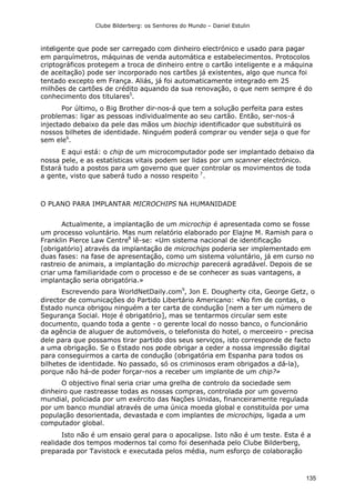 Clube Bilderberg: os Senhores do Mundo – Daniel Estulin
135
inteligente que pode ser carregado com dinheiro electrónico e usado para pagar
em parquímetros, máquinas de venda automática e estabelecimentos. Protocolos
criptográficos protegem a troca de dinheiro entre o cartão inteligente e a máquina
de aceitação) pode ser incorporado nos cartões já existentes, algo que nunca foi
tentado excepto em França. Aliás, já foi automaticamente integrado em 25
milhões de cartões de crédito aquando da sua renovação, o que nem sempre é do
conhecimento dos titulares5
.
Por último, o Big Brother dir-nos-á que tem a solução perfeita para estes
problemas: ligar as pessoas individualmente ao seu cartão. Então, ser-nos-á
injectado debaixo da pele das mãos um biochip identificador que substituirá os
nossos bilhetes de identidade. Ninguém poderá comprar ou vender seja o que for
sem ele6
.
E aqui está: o chip de um microcomputador pode ser implantado debaixo da
nossa pele, e as estatísticas vitais podem ser lidas por um scanner electrónico.
Estará tudo a postos para um governo que quer controlar os movimentos de toda
a gente, visto que saberá tudo a nosso respeito 7
.
O PLANO PARA IMPLANTAR MICROCHIPS NA HUMANIDADE
Actualmente, a implantação de um microchip é apresentada como se fosse
um processo voluntário. Mas num relatório elaborado por Elajne M. Ramish para o
Franklin Pierce Law Centre8
lê-se: «Um sistema nacional de identificação
[obrigatório] através da implantação de microchips poderia ser implementado em
duas fases: na fase de apresentação, como um sistema voluntário, já em curso no
rastreio de animais, a implantação do microchip parecerá agradável. Depois de se
criar uma familiaridade com o processo e de se conhecer as suas vantagens, a
implantação seria obrigatória.»
Escrevendo para WorldNetDaily.com9
, Jon E. Dougherty cita, George Getz, o
director de comunicações do Partido Libertário Americano: «No fim de contas, o
Estado nunca obrigou ninguém a ter carta de condução [nem a ter um número de
Segurança Social. Hoje é obrigatório], mas se tentarmos circular sem este
documento, quando toda a gente - o gerente local do nosso banco, o funcionário
da agência de aluguer de automóveis, o telefonista do hotel, o merceeiro - precisa
dele para que possamos tirar partido dos seus serviços, isto corresponde de facto
a uma obrigação. Se o Estado nos pode obrigar a ceder a nossa impressão digital
para conseguirmos a carta de condução (obrigatória em Espanha para todos os
bilhetes de identidade. No passado, só os criminosos eram obrigados a dá-la),
porque não há-de poder forçar-nos a receber um implante de um chip?»
O objectivo final seria criar uma grelha de controlo da sociedade sem
dinheiro que rastreasse todas as nossas compras, controlada por um governo
mundial, policiada por um exército das Nações Unidas, financeiramente regulada
por um banco mundial através de uma única moeda global e constituída por uma
população desorientada, devastada e com implantes de microchips, ligada a um
computador global.
Isto não é um ensaio geral para o apocalipse. Isto não é um teste. Esta é a
realidade dos tempos modernos tal como foi desenhada pelo Clube Bilderberg,
preparada por Tavistock e executada pelos média, num esforço de colaboração
 