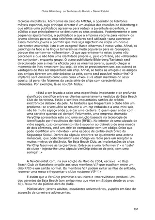 Clube Bilderberg: os Senhores do Mundo – Daniel Estulin
137
técnicas mediáticas. Atentemos no caso da AMENA, o operador de telefones
móveis espanhol, cujo principal director é um assíduo das reuniões de Bilderberg e
que utiliza uma publicidade agressiva para seduzir a juventude espanhola, o
público a que principalmente se destinam os seus produtos. Posteriormente e com
pequenos ajustamentos, a publicidade a que a empresa recorre para «atrair» os
jovens clientes para os seus telefones celulares será utilizada -para convencer
esses mesmos jovens a permitir que lhes seja injectado no corpo um novo e
«atraente» microchip. Isto é um exagero? Basta olharmos à nossa volta. Afinal, os
piercings na face e na língua tomaram-se muito populares para os teenagers,
porque eles sentem-se «diferentes». O que aparentemente estes jovens não
percebem é que não têm uma identidade própria e, pelo contrário, são «diferentes
em conjunto», enquanto grupo. O plano publicitário Bilderberg/Tavistock será
direccionado com a mesma eficácia para os mesmos jovens, quando chegar o
momento de lhes «mostrar» (ou seja, de eles se pressionarem uns aos outros) as
vantagens de lhes ser implantado um chip. Afinal, se todos os amigos e os amigos
dos amigos tiverem um chip debaixo da pele, como será possível resistir-lhe? O
implante será encarado como uma coisa «fixe» e irá atrair membros do sexo
oposto, já para não falarmos da vasta série de chips com características
diferentes. Por exemplo, lê-se no USA Today:
«Está a ser levada a cabo uma experiência importante e de profundo
significado científico entre os clientes sumariamente vestidos do Baja Beach
Club de Barcelona. Estão a ser-lhes implantados cartões de crédito
electrónicos debaixo da pele. As beldades que frequentam o clube têm um
problema: se o vestuário se resumir a um top reduzido e a uma mini-saia,
não há muito espaço onde guardar uma carteira. E quem quer andar com
uma carteira quando vai dançar? Felizmente, uma empresa chamada
VeryChip apresentou este ano uma solução baseada na tecnologia de
identificação por frequências de rádio (RFID). No interior de uma cápsula de
vidro esguia, cujo comprimento não é superior ao diâmetro de uma moeda
de dois cêntimos, está um chip de computador com um código único que
pode identificar um indivíduo - uma espécie de cartão electrónico da
Segurança Social. Dentro da cápsula encontra-se igualmente uma antena
minúscula, que pode transmitir esse código via rádio para um receptor a
muitos metros de distância. No Baja Beach Club, as implantações de chips
VeriChip fazem-se às terças-feiras. Entra-se e uma 'enfermeira' - o 'rosto'
do clube - injecta-lhe uma cápsula VeriChip debaixo da pele, com uma
seringa11
.»
A NewScientist.com, na sua edição de Maio de 2004, escreve: «o Baja
Beach Club de Barcelona propõe aos seus membros VIP que escolham entre um
chip RFID e um cartão normal. Os membros VIP podem evitar as filas de enttada,
reservar uma mesa e frequentar o clube nocturno VIP I2
.»
É assim que a VeriChip promove o seu novo e «maravilhoso» produto. Um
dos gerentes do Baja Beach (um amigo meu que vive em Stidges desde os anos
60), falou-me do público-alvo do clube.
Público-alvo: jovens adultos, estudantes universitários, yuppies em fase de
ascensão de carreira e adolescentes.
 