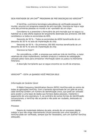 Clube Bilderberg: os Senhores do Mundo – Daniel Estulin
138
SEJA PORTADOR DE UM CHlP
TM
PROGRAMA DE PRÉ-INSCRIÇAO DO VERICHlP
TM
O VeriChip, a primeira tecnologia subcutânea de verificação pessoal do
mundo, anuncia um programa especial de pré-inscrição. Inscreva-se hoje e seja
uma das primeiras pessoas no mundo a ser «portador de um chip».
Convidamo-lo a preencher o formulário de pré-inscrição que se segue e a
habilitar-se a esta oferta especial de lançamento destinada aos primeiros 100 000
candidatos e a todos os accionistas da ADS.
Desconto de 50 % - Todos os accionistas da ADSX beneficiarão de um
desconto de 50 % no acto de implantação do chip.
Desconto de 50 % - Os primeiros 100 000 inscritos beneficiarão de um
desconto de 50 % no acto de implantação do chip.
Inscreva-se hoje!!!
Por coincidência, a IBM, a empresa que está por trás do VeriChip, a maior
retalhista de chips implantáveis, também produziu o sistema de catalogação
utilizado pelos nazis para armazenar informação sobre os judeus na Alemanha
hitleriana.
A descrição horripilante que se segue encontra-se no sife da empresa.
VERICHIPTM
- ESTA LA QUANDO VOCÊ PRECISA DELE
Informação de Carácter Geral
O Rádio Frequency Identification Device (RFDI) VeriChip está no centro de
todas as aplicações VeriChip. Com o tamanho aproximado de um grão de arroz,
cada VeriChip contém um número de identificação único, que pode ser utilizado
para aceder a uma base de dados que fornece dados pessoais, mediante o
pagamento de uma assinatura. E, ao contrário de outras formas de identificação
convencionais, o VeriChip não se perde e não pode ser roubado, deslocado ou
contrafeito.
Processo
Depois de implantado debaixo da pele, através de um processo rápido,
indolor e que não exige internamento (muito parecido com uma injecção), o
VeriChip pode ser verificado, sempre que for necessário, com um scanner VeriChip
adequado.
 