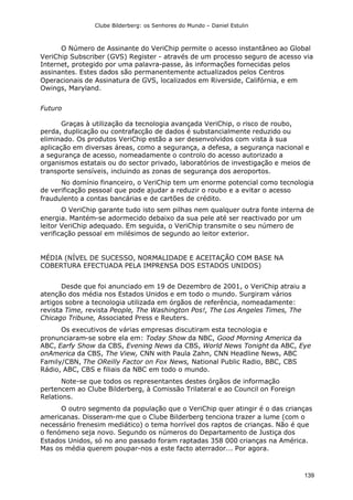 Clube Bilderberg: os Senhores do Mundo – Daniel Estulin
139
O Número de Assinante do VeriChip permite o acesso instantâneo ao Global
VeriChip Subscriber (GVS) Register - através de um processo seguro de acesso via
Internet, protegido por uma palavra-passe, às informações fornecidas pelos
assinantes. Estes dados são permanentemente actualizados pelos Centros
Operacionais de Assinatura de GVS, localizados em Riverside, Califórnia, e em
Owings, Maryland.
Futuro
Graças à utilização da tecnologia avançada VeriChip, o risco de roubo,
perda, duplicação ou contrafacção de dados é substancialmente reduzido ou
eliminado. Os produtos VeriChip estão a ser desenvolvidos com vista à sua
aplicação em diversas áreas, como a segurança, a defesa, a segurança nacional e
a segurança de acesso, nomeadamente o controlo do acesso autorizado a
organismos estatais ou do sector privado, laboratórios de investigação e meios de
transporte sensíveis, incluindo as zonas de segurança dos aeroportos.
No domínio financeiro, o VeriChip tem um enorme potencial como tecnologia
de verificação pessoal que pode ajudar a reduzir o roubo e a evitar o acesso
fraudulento a contas bancárias e de cartões de crédito.
O VeriChip garante tudo isto sem pilhas nem qualquer outra fonte interna de
energia. Mantém-se adormecido debaixo da sua pele até ser reactivado por um
leitor VeriChip adequado. Em seguida, o VeriChip transmite o seu número de
verificação pessoal em milésimos de segundo ao leitor exterior.
MÉDIA (NÍVEL DE SUCESSO, NORMALIDADE E ACEITAÇÃO COM BASE NA
COBERTURA EFECTUADA PELA IMPRENSA DOS ESTADOS UNIDOS)
Desde que foi anunciado em 19 de Dezembro de 2001, o VeriChip atraiu a
atenção dos média nos Estados Unidos e em todo o mundo. Surgiram vários
artigos sobre a tecnologia utilizada em órgãos de referência, nomeadamente:
revista Time, revista People, The Washington Pos!, The Los Angeles Times, The
Chicago Tribune, Associated Press e Reuters.
Os executivos de várias empresas discutiram esta tecnologia e
pronunciaram-se sobre ela em: Today Show da NBC, Good Morning America da
ABC, Earfy Show da CBS, Evening News da CBS, World News Tonight da ABC, Eye
onAmerica da CBS, The View, CNN with Paula Zahn, CNN Headline News, ABC
Family/CBN, The OReilly Factor on Fox News, National Public Radio, BBC, CBS
Rádio, ABC, CBS e filiais da NBC em todo o mundo.
Note-se que todos os representantes destes órgãos de informação
pertencem ao Clube Bilderberg, à Comissão Trilateral e ao Council on Foreign
Relations.
O outro segmento da população que o VeriChip quer atingir é o das crianças
americanas. Disseram-me que o Clube Bilderberg tenciona trazer a lume (com o
necessário frenesim mediático) o tema horrível dos raptos de crianças. Não é que
o fenómeno seja novo. Segundo os números do Departamento de Justiça dos
Estados Unidos, só no ano passado foram raptadas 358 000 crianças na América.
Mas os média querem poupar-nos a este facto aterrador... Por agora.
 