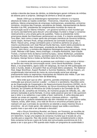 Clube Bilderberg: os Senhores do Mundo – Daniel Estulin
14
subida e descida das taxas de câmbio, os bilderbergers geram milhares de milhões
de dólares para si próprios. Ideologia de dinheiro e ânsia de poder!
Desde 1954 que os bilderbergers representam o elitismo e a riqueza
absoluta de todas as nações ocidentais - financeiros, industriais, banqueiros,
políticos, líderes empresariais de empresas multinacionais, presidentes, primeiros-
ministros, ministros das Finanças, secretários de Estado, representantes do Banco
Mundial e do FMI, presidentes de conglomerados mundiais de meios de
comunicação social e líderes militares - um governo-sombra a nível mundial que
se reuniu secretamente para discutir uma estratégia mundial e chegar a consenso
relativamente a uma ampla gama de questões. Todos os presidentes norte-
americanos desde Ike Eisenhower pertenceram ao clube. E o mesmo acontece com
Tony Blair, bem como a maior parte dos principais membros do Governo britânico,
Lionel Jospin, Romano Prodi, antigo presidente da Comissão Europeia; Mario
Monti; Pascal Lamy, antigo comissário para o Comércio pertence ao grupo, o
mesmo acontecendo com José Manuel Durão Barroso, recém-eleito presidente da
Comissão Europeia, Alan Greenspan, presidente da Reserva Federal, Hillary
Clinton, John Kerry, a ministra dos Negócios Estrangeiros sueca assassinada, Anna
Lindh, Melinda e Bill Gates, Henry Kissinger, a dinastia Roilischild, Jean-Claude
Trichet, o homem forte do Banco Central Europeu; James Wolfenson, presidente
do Banco Mundial; Javier Solana, secretário-geral do Conselho da Comunidade
Europeia; George Soros e todas as famílias reais da Europa.
E o mesmo acontece com as pessoas que controlam o que vemos e lemos -
os barões dos meios de comunicação social, como David Rockefeller, Conrad
Black, o ex-proprietário, agora caído em desgraça, de mais de 440 publicações em
todo o mundo, desde o Jerusalem Post ao principal diário canadiano, The National
Post, Edgar Bronfman, Rupert Murdoch e Summer Redstone, CEO da Viacom, um
conglomerado internacional de meios de comunicação social que abrange
praticamente todos os segmentos importantes da indústria dos média. É por isso
que talvez nunca tenha ouvido falar de Bilderberg.
Para onde quer que se olhe - governo, grandes empresas e qualquer outra
instituição que procure exercer o poder - a chave é o secretismo. Reuniões como
as da Organização de Cooperação e de Desenvolvimento Económico (OCDE), do G-
8, da Organização Mundial de Comércio, do Fórum Económico Mundial, dos Bancos
Centrais, do Conselho de Ministros da União Europeia e da Comissão da UE,
cimeiras da UE, conselhos de ministros, de inúmeros grupos de reflexão, etc., são
sempre realizadas à porta fechada. A única razão possível para tal é não quererem
que o leitor e eu saibamos o que estão a fazer realmente. A velha desculpa para
manter as coisas em segredo - «não serve o interesse público» - significa
realmente que os poderes estabelecidos não têm interesse em que o público saiba.
Todavia, existe, além disso, uma rede de fóruns e encontros privados que se
realizam em que o princípio do secretismo se estende a esses mesmos fóruns e
encontros - de um modo geral, não sabemos sequer que estão a acontecer,
quanto mais o que está a ser planeado e discutido3
.
«Há o Fórum Económico Mundial, em Davos, em Fevereiro, as reuniões de
Bilderberg e do G-8, em Abril/Maio, e a conferência anual do FMI/Banco Mundial,
em Setembro. Surge uma espécie de consenso mundial que é levado de uma
reunião para a seguinte. Mas não existe ninguém que verdadeiramente o lidere.
Este consenso torna-se o pano de fundo dos comunicados económicos do G-8;
passa a ser o que guia o FMI quando este impõe um programa de austeridade à
 