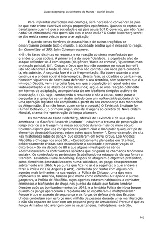 Clube Bilderberg: os Senhores do Mundo – Daniel Estulin
140
Para implantar microchips nas crianças, será necessário convencer os pais
de que este crime execrável atingiu proporções epidémicas. Quando os raptos se
banalizarem quem é que a sociedade e os pais acusarão? O governo, por não fazer
nada? Os criminosos? Mas quem são eles e onde estão? O Clube Bilderberg serve-
se dos média como veículo para criar agitação.
E quando cenas horríveis de assassínios e de outras tragédias se
desenrolarem perante todo o mundo, a sociedade sentirá que é necessário reagir.
Em Committee of 300, John Coleman escreve:
«Há três fases distintas na resposta e na reacção ao stress manifestado por
grandes grupos sociais. A primeira é a da superficialidade; a população alvo do
ataque defender-se-á com slogans (do gênero 'Basta de crimes!', 'Queremos mais
protecção policial, já!', 'Graças a Deus que isto não acontece no nosso bairro!')
isto não identifica a fonte da crise e, como não contribui em nada para combatê-
la, ela subsiste. A segunda fase é a da fragmentação. Ela ocorre quando a crise
continua e a ordem social é interrompida. (Nesta fase, os cidadãos organizam-se,
nomeiam vigilantes de bairro para defender o seu território, sem saberem que é o
inimigo.) Depois, vem a terceira fase, em que a população em geral entra em
'auto-realização' e se afasta da crise induzida; segue-se uma reacção deficiente
em termos de adaptação, acompanhada de um idealismo sinóptico activo e de
dissociação.» (Ou seja, combatendo o resultado e não a causa, como parar e
perguntar a si próprios se um árabe isolado com um walkie-talkie poderia dirigir
uma operação logística tão complicada a partir do seu esconderijo nas montanhas
do Afeganistão. E se não fosse, quem seria e porquê.) O Tavistock Institute for
Human Behaviour, o primeiro organismo de lavagens ao cérebro da Nova Ordem
Mundial, chama-lhe «penetração de longo alcance».
Os membros do Clube Bilderberg, através de Tavistock e da sua «jóia»
americana - o Stanford Research Institute - induziram o trauma de penetração de
longo alcance e a lavagem na nossa sociedade durante mais de meio século.
Coleman explica que «os conspiradores podem criar e manipular qualquer tipo de
elementos desestabilizadores, sejam estes quais forem»13
. Como exemplo, ele cita
«as misteriosas lutas de gangJ» que estalaram em Nova lorque, Los Angeles,
Filadélfia e Chicago nos anos 50... «Cuidadosamente planeadas em Stanford,
deliberadamente criadas para escandalizar a sociedade e provocar vagas de
distúrbios.» Só na década de 80 é que alguns investigadores sérios
«desmascararam os controladores secretos que dirigiram os chamados fenómenos
sociais». Os controladores pertenciam (trabalhando na retaguarda da sua fonte) a
Stanford- Tavistock-Clube Bilderberg. Depois de atingirem o objectivo pretendido,
como elementos desestabilizadores numa sociedade, os gangs desapareceram
subitamente em 1966. A pergunta que fica no ar é a seguinte: o que andava a
fazer a Polícia de Los Angeles (LAPD), conhecida por contar com alguns dos
agentes mais brilhantes na sua equipa, a Polícia de Chicago, uma das mais
implacáveis da América, famosa pelo modo como enfrentou Al Capone e outros
gangsters, a Polícia de Filadélfia, cujos agentes estavam habituados a combater
criminosos e traficantes de droga nos guetos da cidade que faziam lembrar
Dresden após os bombardeamentos de 1945, e a lendária Polícia de Nova Iorque
quando os gangs apareceram e rapidamente se espalharam e multiplicaram?
Porque é que o aparato de segurança e as forças de defesa civis dos Estados
Unidos controlam sem esforço meio milhão de pessoas durante uma manifestação
e não são capazes de lutar com um pequeno gang de arruaceiros? Porque é que as
Forças Armadas não avançam com os seus tanques, helicópteros, exército,
 