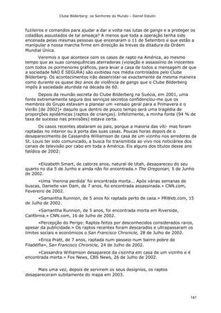 Clube Bilderberg: os Senhores do Mundo – Daniel Estulin
141
fuzileiros e comandos para ajudar a dar a volta nas lutas de gangs e a proteger os
cidadãos assustados de tal ameaça? A menos que toda a operação tenha sido
encenada pelas mesmas pessoas que encenaram o 11 de Setembro e que estão a
manipular a nossa marcha firme em direcção às trevas da ditadura da Ordem
Mundial Única.
Veremos o que acontece com os casos de rapto na América, ao mesmo
tempo que as suas consequências aterradoras (violação e assassínio de inocentes
com todos os pormenores gráficos, para levar a casa de todos a mensagem de que
a sociedade NAO É SEGURA) são exibidas nos média controlados pelo Clube
Bilderberg. Os acontecimentos irão desenrolar-se exactamente da mesma maneira
como durante os quase dez anos de violência de gangs que o Clube Bilderberg
impôs à sociedade aturdida na década de 60.
Depois da reunião secreta do Clube Bilderberg na Suécia, em 2001, uma
fonte extremamente segura dos serviços secretos confidenciou-me que os
membros do Grupo estavam a planear um «ensaio geral para a Primavera e o
Verão [de 2002]» daquilo que dentro de pouco tempo será uma tragédia de
proporções epidémicas (raptos de crianças). Infelizmente, a minha fonte (94 % de
taxa de sucesso nas previsões) estava certa.
Os casos recentes abalaram os pais, porque a maioria das víti- mas foram
raptadas no interior ou à porta das suas casas. Poucas horas depois de o
desaparecimento de Cassandra Williamson de casa de um vizinho nos arredores de
St. Louis ter sido comunicado, a busca foi transmitida ao vivo nos noticiários dos
canais de televisão por cabo em toda a América. Eis alguns dos títulos desse ano
fatídico de 2002:
«Elizabeth Smart, de catorze anos, natural de Utah, desapareceu do seu
quarto no dia 5 de Junho e ainda não foi encontrada.» The Oregonian, 5 de Junho
de 2002.
«Uma 'menina perdida' foi encontrada morta... Após várias semanas de
buscas, Danielle van Dam, de 7 anos, foi encontrada assassinada.» CNN.com,
Fevereiro de 2002.
«Samantha Runnion, de 5 anos foi raptada perto de casa.» PRWeb.com, 15
de Julho de 2002.
«Samantha Runnion, de 5 anos, foi encontrada morta em Riverside,
Califórnia.» CNN.com, 16 de Julho de 2002.
«Percepção do Perigo: Raptos feitos por desconhecidos considerados raros,
apesar da publicidade.» Os raptos recentes foram descarados e ultrapassaram os
limites sociais e económicos o San Francisco Chronicle, 28 de Julho de 2002.
«Erica Pratt, de 7 anos, raptada num passeio num bairro pobre de
Filadélfia», San Francisco Chronicle, 24 de Julho de 2002.
«Cassandra Williamson desaparece da cozinha em casa de um vizinho e é
encontrada morta.» Fox News, CBS News, 26 de Julho de 2002.
Mais uma vez, depois de servirem os seus desígnios, os raptos
desapareceram subitamente do mapa em 2003.
 