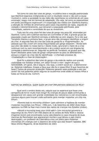 Clube Bilderberg: os Senhores do Mundo – Daniel Estulin
142
Tal como no caso das lutas de gangs, «o público teve a reacção padronizada
que Stanford esperava (indignando-se com o resultado visível e não com a causa
invisível»); como a sociedade no seu todo não reconheceu os sintomas de um caso
encenado, reagiu mal em termos de adaptação. (Ou seja, tal como os especialistas
em perfis psicológicos esperavam.) A cooperação dos média com Stanford chamou
a atenção de milhões de americanos para casos inquietantes de rapto, seguido de
violação e desmembramento, que deixaram a população petrificada, pela
intensidade, sadismo e severidade de que se revestiram.
Tudo isto foi uma cópia fiel das lutas de gangs nos anos 60, encenadas por
Stanford. Como John Coleman escreve em Committee of 300, o grande grupo da
população visado por Stanford começou a defender-se com slogans. Foi a isto que
Tavistock chamou a primeira fase; o grupo-alvo não conseguiu identificar a origem
da crise. A segunda fase da crise das lutas de gangs foi a «fragmentação». As
pessoas que não viviam em zonas frequentadas por gangs disseram: «Ainda bem
que eles não estão no nosso bairro.» Deste modo, ignoraram o facto de a crise
continuar com ou sem reconhecimento e de a ordem social em Los Angeles ter
começado a desmoronar-se. Segundo os perfis de Tavistock, os grupos que não
foram afectados pelas lutas de gangs «dispersaram-se para se defenderem»,
porque a origem da crise não foi identificada - o chamado processo de
«Inadaptação e a fase de dissociação».
Qual foi o objectivo das lutas de gangs e da onda de raptos com grande
visibilidade nos Estados Unidos, em 2002? Enviar a men- sagem de que a
SOCIEDADE, em geral, não é segura. (Ou seja, a ordem social es~ a desmoronar-
se. Estamos indefesos. Graças a Deus que não foi o nosso filho! O que havemos de
fazer? Temos de procurar protecção! Podemos garantir essa protecção a cem por
cento? Só nos podemos sentir seguros se soubermos onde estão os nossos filhos a
todas as horas do dia. Como?)
RAPTOS NA AMÉRICA: QUEM QUER UM CHIP IMPLANTADO DEBAIXO DA PELE?
Qual será o cenário desta vez, naquilo que se esperava que fosse uma
campanha de terror muito mais longa? As crianças de pouca idade continuarão a
desaparecer em casos com grande visibilidade nos noticiários e a ser encontradas
«porque alguns pais tiveram visão suficiente para mandar implantar um chip nos
filhos».
«Parents look to microchip childrer» (pais admitem a hipótese de mandar
implantar microchips nos filhos) - CNN.com, 3 de Setembro de 2002 (Este título
apareceu na CNN na fase mais crucial dos raptos de crianças nos Estados Unidos).
«Would a microchip keep your child safe?» (Um microchip garantiria a
segurança do seu filho?) Um mês depois de os corpos de Holly Wells e Jessica
Chapman terem sido encontrados numa vala distante (o caso chocante de duas
meninas de Manchester que apareceram mortas e que deixou o país inteiro
destroçado), um professor de Cibernética criou um plano para implantar
microchips em crianças com o objectivo de evitar que elas fossem raptadas. BBC
News Online Magazine, 18 de Dezembro de 2003.
 