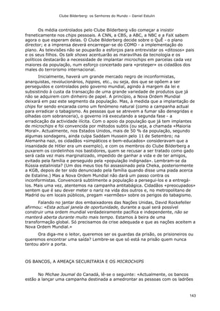 Clube Bilderberg: os Senhores do Mundo – Daniel Estulin
143
Os média controlados pelo Clube Bilderberg vão começar a insistir
freneticamente nos chips pessoais. A CNN, a CBS, a ABC, a NBC e a FaX sabem
agora o que esperam delas. O Clube Bilderberg decide sobre o QuÊ - o plano
director; e a imprensa deverá encarregar-se do COMO - a implementação do
plano. As televisões não se pouparão a esforços para entrevistar os «ditosos» pais
e os seus filhos. Os talk shows acentuarão as maravilhas da tecnologia e os
políticos destacarão a necessidade de implantar microchips em parcelas cada vez
maiores da população, num esforço concertado para «proteger» os cidadãos dos
males do terrorismo internacional.
Inicialmente, haverá um grande mercado negro de inconformistas,
anarquistas, revolucionários, hippies, etc., ou seja, dos que se opõem a ser
perseguidos e controlados pelo governo mundial, agindo à margem da lei e
subsistindo à custa da transacção de uma grande variedade de produtos que já
não se adquirem com dinheiro de papel. A princípio, a Nova Ordem Mundial
deixará em paz este segmento da população. Mas, à medida que a implantação de
chips for sendo encarada como um fenómeno natural (como a campanha actual
para erradicar o tabagismo. As pessoas que se atrevem a fumar são denegridas e
olhadas com sobranceria), o governo irá executando a segunda fase - a
erradicação da actividade ilícita. Com o apoio da população que já tem implantes
de microchips e foi convencida por métodos subtis (ou seja, a chamada «Maioria
Moral». Actualmente, nos Estados Unidos, mais de 50 % da população, segundo
algumas sondagens, ainda culpa Saddam Hussein pelo 11 de Setembro; na
Alemanha nazi, os cidadãos «simpáticos e bem-educados» consideravam que a
insanidade de Hitler era um exemplo), e com os membros do Clube Bilderberg a
puxarem os cordelinhos nos bastidores, quem se recusar a ser tratado como gado
será cada vez mais marginalizado, impedido de ganhar a vida e de ter amigos,
evitado pela família e perseguido pela «população indignada». Lembram-se da
Rússia estalinista? (Um dos meus tios foi assassinado pela Cheka, posteriormente
a KGB, depois de ter sido denunciado pela família quando disse uma piada acerca
de Estaline.) Mas a Nova Ordem Mundial não dará um passo contra os
inconformistas. Convencerá subtilmente a população a persegui-los e a entregá-
los. Mais uma vez, atentemos na campanha antitabágica. Cidadãos «preocupados»
sentem que é seu dever meter o nariz na vida dos outros e, no metropolitano de
Madrid ou em locais públicos, pregam «sermões» sobre os perigos do tabagismo.
Falando no jantar dos embaixadores das Nações Unidas, David Rockefeller
afirmou: «Esta actual janela de oportunidade, durante a qual será possível
construir uma ordem mundial verdadeiramente pacífica e independente, não se
manterá aberta durante muito mais tempo. Estamos à beira de uma
transformação global. Só precisamos da crise adequada e que as nações aceitem a
Nova Ordem Mundial.»
Ora diga-me o leitor, queremos ser os guardas da prisão, os prisioneiros ou
queremos encontrar uma saída? Lembre-se que só está na prisão quem nunca
tentou abrir a porta.
OS BANCOS, A AMEAÇA SECURITARIA E OS MICROCHIPS
No Michae Joumal do Canadá, lê-se o seguinte: «Actualmente, os bancos
estão a lançar uma campanha destinada a amedrontar as pessoas com os ladrões
 