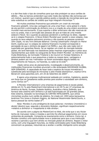 Clube Bilderberg: os Senhores do Mundo – Daniel Estulin
144
e a dar-lhes todo o tipo de conselhos para que elas protejam os seus cartões de
débito... Mas os bancos pretendem que este medo dos ladrões não esmoreça por
um motivo: querem que a opinião pública aceite a injecção de microchips para que
esta substitua os cartões de crédito que hoje integram microchips 14
.
Há muitos analistas financeiros que antevêm um crash do mercado
financeiro globall5. Uma das vantagens de uma crise finan- ceira global é o facto
de ela permitir a eliminação do dinheiro vivo e a criação de uma ordem económica
mundial mais escravizante. O que suporta o dólar americano não são reservas de
ouro ou prata, mas a convicção das pessoas de que se trata de uma moeda
estável e fiável. Se e quando as pessoas perderem a confiança no dólar, registar-
se-á o colapso financeiro. A Nova Ordem Mundial quer assistir a esse colapso, mas
quando os seus adeptos estiverem prontos e não quando as pessoas quiserem.
John Zajak, no seu livro Delicate Balance: Coming catastrophic changes on Planei
Earth, explica que «o colapso do sistema financeiro mundial corresponde à
percepção de que o dinheiro de papel é só PAPEL», que não vale nada nem é
suportado por garantias fiáveis. Se se registar um crash do mercado bolsista
global, ele será fabricado nos bastidores pelas mesmas organizações e pelos seus
representantes que estão na vanguarda da Nova Ordem Mundial: os membros do
Clube Bilderberg, da Comissão Trilateral e do Council on Foreign Relations. E
potencialmente tudo o que possuímos e todos os nossos bens, vantagens e
direitos podem ser-nos «retirados» se forem accionados alguns botões no
Departamento do Tesouro, na Fazenda, ou sabe-se lá onde16
.
«Após vários anos de planeamento, investigação e desenvolvimento, as
instituições financeiras mundiais anunciam a tão antecipada SOCIEDADE GLOBAL
SEM DINHEIRO. A capacidade de fazer toda a espécie de trocas monetárias é
substituída pela tecnologia do microchip e pela moeda electrónico», explica Chris
Berad em www;geocities.com, em 25 de Setembro de 200417
.
E agora uma empresa multinacional sedeada em Londres, Inglaterra, aposta
em força que os Canadianos estão prontos para acolher a sociedade sem dinheiro,
como iremos ver
18
.
A Mondex International é uma empresa de pagamentos à escala global,
detida em 51 % pela MasterCard International e em 49 % por 27 empresas da
América do Norte, Europa, Sudeste Asiático, Austrália e Nova Zelândia, que
fornece este sistema sem dinheiro e já está franchisada em 20 grandes países.
Este sistema, baseado na tecnologia do CARTÃO INTELIGENTE, que utiliza
microchips ocultos num cartão de plástico, foi criado em 1993 pelos banqueiros
londrinos Tiro Jones e Graham Higgins, do National Westminster Bank/Courts, o
banco pessoal da rainha Isabel II19
.
Nota: Mondex é uma amálgama de duas palavras: monetary (monetário) e
dexter (dextro) que, segundo o dicionário Webster, significam respectivamente
«relativo a dinheiro» e «respeitante à mão direita».
De acordo com a página do MasterCard na Web, ele evita que o seu titular
tenha de manusear notas e moedas e permite-lhe efectual pagamentos em novos
ambientes de aceitação. Comporta-se exactamente como o dinheiro. Como tal, o
Mondex constitui uma oportunidade nova e poderosa para que a sua instituição
reclame a parcela a que tem direito no mercado global do dinheiro. Repare o leitor
como, com uma linguagem futurista, os média controlados pelo Clube Bilderberg
convencem as pessoas, induzindo-as a aceitar o cartão inteligente como solução
 