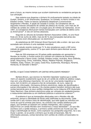 Clube Bilderberg: os Senhores do Mundo – Daniel Estulin
145
para o futuro, ao mesmo tempo que ocultam totalmente os verdadeiros perigos da
sua utilização.
Este sistema que dispensa o dinheiro foi profusamente testado na cidade de
Guelph, Ontário, e em Sherbrooke, Quebeque, no Canadá, no Reino Unidos e nos
Estados Unidos. Todos os bancos canadianos adoptaram e promoveram
largamente o Mondex. A opção do Canadá é curiosa. Os Canadianos são os
segundos maiores utilizadores de cartões de plástico do mundo, com mais de 30
milhões de cartões de crédito em circulação para 30 milhões de habitantes. Já em
1997, os Canadianos efectuavam tantas transacções com cartões de débito como
os Americanos20
. E isto em termos absolutos.
Segundo os cálculos da Canadian Bankers Association (CBA), no ano fiscal
findo em 30 de Junho de 2003, mais de 85 % das transacções bancárias dos
consumidores eram efectuadas por via electrónica21
.
As estatísticas do IDP (Interact Direct Payment) dão a enten- der que uma
sociedade sem dinheiro é uma realidade inevitável.
Um estudo recente revela que 71 % dos canadianos usam o IDP como
método de pagamento, contra 27 % que usam dinheiro para efectuar as suas
transacções22
.
Mais de 250 empresas em 20 países estão apostadas em apresentar o
Mondex ao mundo, e muitos outros já o utilizam em sistema de franchising,
designadamente o Reino Unido, Canadá, Estados Unidos, Austrália, Nova Zelândia,
Israel, Hong Kong, China, Indonésia, Macau, Malásia Filipinas, Singapura,
Tailândia, Índia, Taiwan, Sri Lanka, Costa Rica, Guatemala, Nicarágua, Panamá,
Honduras, EI Salvador e Belize23
.
ENTÃO, O QUE É EXACTAMENTE UM CARTAO INTELIGENTE MONDEX?
Barbara Brown, que escreve no Hamilton Spectator explica que o cartão
«tem um aspecto exactamente igual ao de um cartão de crédito de plástico vulgar,
mas com uma diferença importante. Em vez de ter uma banda magnética no
verso, tem lá dentro um pequeno chip de computador, de ouro, capaz de
armazenar informação. (Armazena dinheiro electrónico, dados de identificação e
outras informações e faz cálculos.) Os clientes podem transferir dinheiro das suas
contas bancárias para os seus cartões inteligentes numa máquina ATM (Automatic
Teller Machine). Esse dinheiro electrónico pode ser utilizado em estabelecimentos
e restaurantes aderentes ou em telefones públicos e autocarros urbanos»24
.
O problema é que as transacções efectuadas com o Mondex não são
anónimas, porque a identidade do titular está codificada no documento. Cada
cartão tem o seu número único de identificação, que está ligado ao indivíduo em
nome do qual foi emitido pelo banco. Ao contrário dos cartões telefónicos pré-
pagos, que também se baseiam em cartões inteligentes, não é possível
adquirirmos um cartão Mondex sem revelarmos a nossa identidade25
. (O que não
acontece com o cartão Octopus, o primeiro cartão anónimo do mundo que não
exige a identificação do titular, como explicarei nos parágrafos seguintes. Se o seu
titular o perder, só se perde o dinheiro que lá está armazenado. Não há
informações pessoais, contas bancárias nem cartões de crédito armazenados no
Octopus.)
 