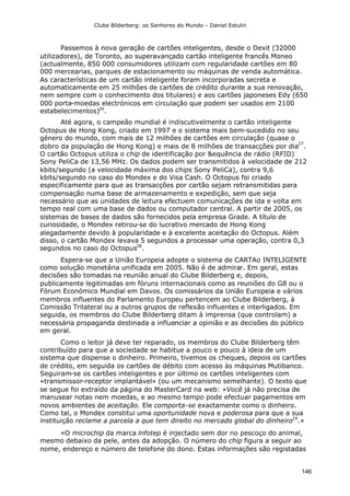 Clube Bilderberg: os Senhores do Mundo – Daniel Estulin
146
Passemos à nova geração de cartões inteligentes, desde o Dexit (32000
utilizadores), de Toronto, ao superavançado cartão inteligente francês Moneo
(actualmente, 850 000 consumidores utilizam com regularidade cartões em 80
000 mercearias, parques de estacionamento ou máquinas de venda automática.
As características de um cartão inteligente foram incorporadas secreta e
automaticamente em 25 milhões de cartões de crédito durante a sua renovação,
nem sempre com o conhecimento dos titulares) e aos cartões japoneses Edy (650
000 porta-moedas electrónicos em circulação que podem ser usados em 2100
estabelecimentos)26
.
Até agora, o campeão mundial é indiscutivelmente o cartão inteligente
Octopus de Hong Kong, criado em 1997 e o sistema mais bem-sucedido no seu
género do mundo, com mais de 12 milhões de cartões em circulação (quase o
dobro da população de Hong Kong) e mais de 8 milhões de transacções por dia
27
.
O cartão Octopus utiliza o chip de identificação por &equência de rádio (RFID)
Sony PeliCa de 13,56 MHz. Os dados podem ser transmitidos à velocidade de 212
kbits/segundo (a velocidade máxima dos chips Sony PeliCa), contra 9,6
kbits/segundo no caso do Mondex e do Visa Cash. O Octopus foi criado
especificamente para que as transacções por cartão sejam retransmitidas para
compensação numa base de armazenamento e expedição, sem que seja
necessário que as unidades de leitura efectuem comunicações de ida e volta em
tempo real com uma base de dados ou computador central. A partir de 2005, os
sistemas de bases de dados são fornecidos pela empresa Grade. A título de
curiosidade, o Mondex retirou-se do lucrativo mercado de Hong Kong
alegadamente devido à popularidade e à excelente aceitação do Octopus. Além
disso, o cartão Mondex levava 5 segundos a processar uma operação, contra 0,3
segundos no caso do Octopus28
.
Espera-se que a União Europeia adopte o sistema de CARTAo INTELIGENTE
como solução monetária unificada em 2005. Não é de admirar. Em geral, estas
decisões são tomadas na reunião anual do Clube Bilderberg e, depois,
publicamente legitimadas em fóruns internacionais como as reuniões do G8 ou o
Fórum Económico Mundial em Davos. Os comissários da União Europeia e vários
membros influentes do Parlamento Europeu pertencem ao Clube Bilderberg, à
Comissão Trilateral ou a outros grupos de reflexão influentes e interligados. Em
seguida, os membros do Clube Bilderberg ditam à imprensa (que controlam) a
necessária propaganda destinada a influenciar a opinião e as decisões do público
em geral.
Como o leitor já deve ter reparado, os membros do Clube Bilderberg têm
contribuído para que a sociedade se habitue a pouco e pouco à ideia de um
sistema que dispense o dinheiro. Primeiro, tivemos os cheques, depois os cartões
de crédito, em seguida os cartões de débito com acesso às máquinas Mutibanco.
Seguiram-se os cartões inteligentes e por último os cartões inteligentes com
«transmissor-receptor implantável» (ou um mecanismo semelhante). O texto que
se segue foi extraído da página do MasterCard na web: «Você já não precisa de
manusear notas nem moedas, e ao mesmo tempo pode efectuar pagamentos em
novos ambientes de aceitação. Ele comporta-se exactamente como o dinheiro.
Como tal, o Mondex constitui uma oportunidade nova e poderosa para que a sua
instituição reclame a parcela a que tem direito no mercado global do dinheiro29
.»
«O microchip da marca lnfotep é injectado sem dor no pescoço do animal,
mesmo debaixo da pele, antes da adopção. O número do chip figura a seguir ao
nome, endereço e número de telefone do dono. Estas informações são registadas
 