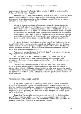 Clube Bilderberg: os Senhores do Mundo – Daniel Estulin
148
qualquer parte do mundo). Registo: 10 de Janeiro de 1995. Inventor: Paul A.
Galgano, Belmont, Massachusetts.
Patente n.º 5 878 155, registada em 2 de Março de 1999 - Código de barras
tatuado num indivíduo. «<Método para verificar a identidade humana durante
transacções de venda electrónica».) Concedida ao inventor Thomas w. Heeter e
considerada uma patente «abstracta»:
«Trata-se de um método para facilitar as transacções de venda por via
electrónica. É tatuado um código de barras ou um desenho no indivíduo.
Antes de a venda ser consumada, a tatuagem é analisada com um scanner.
As características da tatuagem são comparadas com as de outras tatuagens
armazenadas numa base de dados informatizada para verificar a identidade
do comprador. Após a verificação, o vendedor pode ser autorizado a debitar
a conta bancária electrónica do comprador para consumar a transacção. A
conta bancária electrónica do vendedor também pode ser actualizada.»
O invento de Heeter é dirigido ao comércio electrónico via Internet. Lê-se
em WorldNet Daily: «[...] o comércio electrónico via Internet sobe em flecha, e
espera-se que o mercado europeu ultrapasse a comunidade online dos Estados
Unidos dentro de dois anos. Calcula-se que as vendas online tenham atingido
cerca de 1 bilião de dólares em 200330.»
Recordemos a experiência do Baja Beach Club. A empresa que fornece os
chips implantáveis chama-se VeriChip.
Por coincidência, a IBM, a empresa que está por trás do VeriChip, é a
mesma que forneceu o sistema de catalogação utilizado pelos nazis para
armazenar informação sobre os judeus na Alemanha de Hitler. E sabemos bem o
que aconteceu.
Os executivos da Applied Digital, a empresa que produz o microchip,
consideram que o «mercado para estes dispositivos pode vir a ser enorme e
atingir até os 100 mil milhões de dólares anuais, se o Verichip também for usado
em pacemakers implantáveis, desfibrilhadores e articulações artificiais, como 'meio
de identificar as partes'». Visite o site deles para ver o que futuro lhe reserva, em
www.adsx.com.
TRANSPORTES PÚBLICOS DE LONDRES
A BBC News Online refere que «com o novo sistema (cartão inteligente
Oyster), a Transport for London conseguirá seguir os movimentos dos utentes,
além de recolher informação sobre as viagens efectuadas durante 'alguns anos'.
Cada cartão tem um número de identificação único, ligado ao nome do proprietário
registado, o qual é gravado junto do local e da hora da operação sempre que o
cartão é utilizado».
Segundo a Transport for London, como refere a BBC, «os dados, retidos
para fins empresariais, podem ser cedidos às autoridades em determinadas
circunstâncias. Quem quiser utilizar um bilhete sazonal mensal ou anual terá de
fornecer os seus dados pessoais à Transport for London».
 