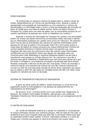 Clube Bilderberg: os Senhores do Mundo – Daniel Estulin
149
COMO FUNCIONA
«É armazenado um pequeno número de dados sobre o utente e titular do
cartão, designadamente um número de identificação único. Quando o cartão é
apresentado numa estação de metropolitano ou num autocarro) o número de
identificação) e a informação sobre o local e a hora da transacção são enviados do
leitor do cartão para uma base de dados central. Dentro de algum tempo) a
Transport for London terá uma base de dados com os movimentos exactos de um
número significativo de pessoas que vivem ou trabalham em Londres.»
Segundo o director de Informação da Transport for London) «as autoridades
podem ter acesso aos dados electrónicos armazenados desta natureza) e admito
que as informações pudessem ser usadas como prova em tribuna1». No entanto)
quem nos diz que as autoridades não usariam as mesmas informações contra
aqueles de nós que se opõem à Escravização Total? Se a LEI tivesse acesso à
nossa base de dados) às nossas compras) aos nossos telefonemas) números de
contas) ligações familiares e história clínica) quem nos garante que, para
chegarem até nós) para nos eliminarem) eles não usariam estas informações
confidenciais em seu benefício? Assim que alguém for apontado como um
criminoso pelo Clube Bilderberg) a imprensa obediente gastará rios de tinta a
transformar essa pessoa no Inimigo Número Um. Os «carneiros») que são a
maioria) essa gente obediente e trabalhadora que nem pára para pensar se o que
lhe dizem é verdade ou uma poderosa simulação orquestrada pela Nova Ordem
Mundial) avançarão e oferecer-se-ão para dar uma ajuda. A título de exemplo) a
minha ex-sogra) uma executiva de sucesso de uma das maiores empresas do
mundo) no calor de uma discussão travada há vários anos) respondeu que aquilo
que eu estava a dizer-lhe não podia ser verdade porque ela não vira nada a esse
respeito no noticiário da noite na televisão.
SISTEMA DE TRANSPORTES PÚBLICOS DE WASHINGTON
A partir de 28 de Junho de 2004) o cartão Smartrips é a única forma de
pagamento aceite no metropolitano e nos parques de estacionamento do
metropolitano de Washington31
.
No anúncio, lê-se: «Compre online com o seu cartão Visa, MasterCard ou
Discover. Se comprar online gasta 25 dólares. Isto porque o seu cartão de
'fidelidade' Smartrip ser-lhe-á enviado pelo correio já com um carregamento de 20
dólares.»
O CARTÃO DE FIDELIDADE
Um cartão de fidelidade destina-se a ajudar um retalhista a «recompensar
os nossos estimados clientes com melhores preços». Não há nada de mal nisto. O
problema é que nunca ninguém disse que este não é o principal motivo pelo qual
os retalhistas emitem estes cartões. O termo «estimados clientes» é o nome de
código para «clientes que gastam a maioria do dinheiro nas nossas lojas».
 