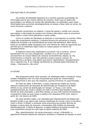 Clube Bilderberg: os Senhores do Mundo – Daniel Estulin
150
COM QUE FINS É UTILIZADO?
Os cartões de fidelidade destinam-se a recolher grandes quantidades de
informação acerca dos nossos hábitos de compras. Assim que os dados são
acumulados e os hábitos do cliente são identificados, os retalhistas usam estas
informações para aumentar estrategicamente os preços e fazer subir os lucros. Eis
como funciona o sistema:
Quando compramos um objecto, o caixa faz passar o cartão num scanner.
que regista a informação da compra num ficheiro informático onde se encontram
dados sobre o modo como aplicamos o nosso cartão.
Como os cartões de fidelidade se destinam a recompensar os clientes «fiéis»
e que são compradores assíduos, o sistema fornece em pormenor os nossos
hábitos de compras e as características da nossa vida doméstica. Além disso,
todos os corredores estão equipados com uma câmara de vídeo de segurança que
permite que os retalhistas sigam todos os nossos passos no interior do
estabelecimento.
O objectivo último dos retalhistas é convencer-nos a comprar. Como?
Apresentam-nos um novo refrigerante, vendem-no a um bom preço e
acompanham os nossos hábitos de compras semanalmente; depois, se nós
continuarmos a comprar, eles vão subindo o preço a pouco e pouco. Se
continuarmos a comprar, eles sabem que fomos «apanhados)). Acompanharam-
nos e vigiaram-nos. É um método semelhante ao utilizado pelos traficantes de
droga... Interessante, não acha?
O FUTURO
Nos programas-piloto ultra-secretos; os retalhistas estão a introduzir novos
cartões inteligentes com um chip incorporado que pode ser «examinado))
automaticamente e sem que nós saibamos, quando entramos no supermercado.
Em Maio de 2004, a Wal-Mart, a maior empresa de retalho do mundo,
efectuou testes-piloto de etiquetas de Identificação por Prequência de Rádio
(RFDI) no seu centro de distribuição em Sanger, no Texas, e em vários
estabelecimentos de venda a retalho em todo o território dos Estados Unidos.
Devido ao êxito alcançado, a Wal-Mart obrigou os seus 100 maiores fornecedores
a equiparem todas as suas caixas e paletes com etiquetas RFID (com chips) a
partir de 1 de Janeiro de 2005.
Os chips também estão a ser utilizados pelo Departamento de Defesa dos
Estados Unidos e por alguns dos maiores retalhistas do mundo, como a Carrefour,
Tesco e Ahold. A Gilette, a empresa norte-americana que produz lâminas de
barbear e outros bens de consumo, encomendou 500 milhões de etiquetas
identificadoras32. A Marks & Spencer, a cadeia britânica de pronto-a-vestir, fez
uma experiência secreta em seis lojas na época natalícia de 2004.
Mas, aparentemente, há outras empresas a recuar. A Benetton, a
gigantesca empresa italiana de vestuário, ponderou a hipótese de equipar os seus'
 