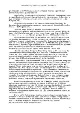 Clube Bilderberg: os Senhores do Mundo – Daniel Estulin
151
produtos com chips RFID que pudessem ser lidos à distância e permitissem
controlar as pessoas que os usassem.
Mas só até ao momento em que Jim Krane, especialista da Associated Press
em questões tecnológicas, divulgou a história dos planos secretos da Benetton, a
qual foi notícia de primeira página em vários jornais internacionais, em 11 de
Março de 2003.
«Benetton clothing to carry tiny tracking transmitters» (As roupas da
Benetton vão ser equipadas com pequenos transmissores), Associated Press, Jim
Krane, 11 de Março de 2003.
Dentro de pouco tempo, as peças de vestuário vendidas nos
estabelecimentos Benetton serão equipadas com microchips, os quais permitirão
que o retalhista italiano controle as suas peças desde o local da produção até ao
momento em que são vendidas em qualquer dos seus 5000 estabelecimentos.
Perante a eventualidade de um boicote que seria efectuado por grupos de
particulares, a empresa anunciou que iria abandonar os planos para equipar 100
milhões de peças de vestuário com pequenos chips de controlo remoto, de acordo
com um comunicado à imprensa divulgado em 4 de Abril de 2003. (Se quiser ler o
comunicado da Benetton, veja «Benetton: Não há microchips nas roupas à venda;
ainda não foi tornada nenhuma decisão ao nível industrial».
www.benetton.com/press/ sito_media/ press_releases/ rfiding. pdf)
«Benetton considers chip plans. The clothing maker is still considering the
use of radio frequency identity chips in its products» «A Benetton reconsidera
quanto aos chips. O fabricante de vestuário continua a ponderar a hipótese de
equipar os seus produtos com chips de identificação por frequência de rádio»,
Winston Chai, CNET Asia e Richard Shim, 7 de Abril de 2003.
O fabricante de vestuário Benetton, face às notícias que circulam e segundo
as quais a empresa se prepara para usar milhões de chips nos seus produtos com
o propósito de acompanhar o percurso destes, esclareceu a sua posição. Na
segunda-feira, o porta-voz da empresa afirmou que a Benetton só adquiriu 200
chips RFID até à data e que ainda está a estudar se aplicará ou não a controversa
tecnologia para controlar os seus produtos. O porta-voz Federico Sartor explicou
que houve um mal-entendido quanto ao uso de RFID e que, apesar de a empresa
não considerar que isto fosse uma prioridade, a agitação que se registou nos
mercados financeiros quanto ao custo da tecnologia e às suas vantagens levou a
empresa a clarificar a sua posição. «Não estamos a usar chips nos mais de 100
milhões de peças de vestuário que produzimos actualmente», afirmou ele.
No relatório de Novembro de 2003, a A. T. Kearney revelou que os custos
estimados para a implementação de um sistema de RFID seriam de 100 000
dólares por estabelecimento e de 400 000 por centro de distribuição. A integração
dos sistemas ao nível da empresa custaria mais 30 a 40 milhões de dólares.
Segundo o mesmo relatório, a redução dos artigos fora de stock renderá às
empresas 700 milhões de dólares anuais por cada bilião de dólares de vendas no
mesmo período 33.
Ora, se a Wal-Mart consegue localizar uma embalagem quando ela está no
armazém ou nas suas prateleiras, e se a Comunidade Europeia consegue saber
onde está o nosso dinheiro, o que impediria o ditador do mundo ou a própria Wal-
Mart, a Carrefour, a Benetton ou as Nações Unidas de nos controlar
permanentemente, a nós, o gado humano?
 