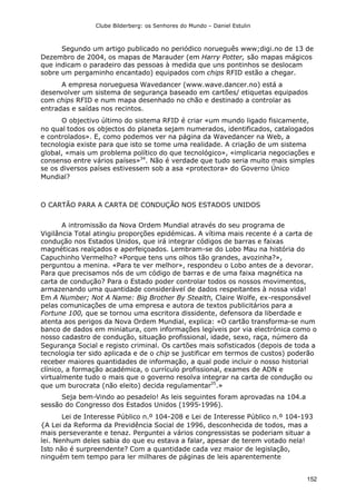Clube Bilderberg: os Senhores do Mundo – Daniel Estulin
152
Segundo um artigo publicado no periódico norueguês www;digi.no de 13 de
Dezembro de 2004, os mapas de Marauder (em Harry Potter, são mapas mágicos
que indicam o paradeiro das pessoas à medida que uns pontinhos se deslocam
sobre um pergaminho encantado) equipados com chips RFID estão a chegar.
A empresa norueguesa Wavedancer (www.wave.dancer.no) está a
desenvolver um sistema de segurança baseado em cartões/ etiquetas equipados
com chips RFID e num mapa desenhado no chão e destinado a controlar as
entradas e saídas nos recintos.
O objectivo último do sistema RFID é criar «um mundo ligado fisicamente,
no qual todos os objectos do planeta sejam numerados, identificados, catalogados
e controlados». E, como podemos ver na página da Wavedancer na Web, a
tecnologia existe para que isto se tome uma realidade. A criação de um sistema
global, «mais um problema político do que tecnológico», «implicaria negociações e
consenso entre vários países»34
. Não é verdade que tudo seria muito mais simples
se os diversos países estivessem sob a asa «protectora» do Governo Único
Mundial?
O CARTÃO PARA A CARTA DE CONDUÇÃO NOS ESTADOS UNIDOS
A intromissão da Nova Ordem Mundial através do seu programa de
Vigilância Total atingiu proporções epidémicas. A vítima mais recente é a carta de
condução nos Estados Unidos, que irá integrar códigos de barras e faixas
magnéticas realçados e aperfeiçoados. Lembram-se do Lobo Mau na história do
Capuchinho Vermelho? «Porque tens uns olhos tão grandes, avozinha?»,
perguntou a menina. «Para te ver melhor», respondeu o Lobo antes de a devorar.
Para que precisamos nós de um código de barras e de uma faixa magnética na
carta de condução? Para o Estado poder controlar todos os nossos movimentos,
armazenando uma quantidade considerável de dados respeitantes à nossa vida!
Em A Number; Not A Name: Big Brother By Stealth, Claire Wolfe, ex-responsável
pelas comunicações de uma empresa e autora de textos publicitários para a
Fortune 100, que se tornou uma escritora dissidente, defensora da liberdade e
atenta aos perigos da Nova Ordem Mundial, explica: «O cartão transforma-se num
banco de dados em miniatura, com informações legíveis por via electrónica como o
nosso cadastro de condução, situação profissional, idade, sexo, raça, número da
Segurança Social e registo criminal. Os cartões mais sofisticados (depois de toda a
tecnologia ter sido aplicada e de o chip se justificar em termos de custos) poderão
receber maiores quantidades de informação, a qual pode incluir o nosso historial
clínico, a formação académica, o currículo profissional, exames de ADN e
virtualmente tudo o mais que o governo resolva integrar na carta de condução ou
que um burocrata (não eleito) decida regulamentar35
.»
Seja bem-Vindo ao pesadelo! As leis seguintes foram aprovadas na 104.a
sessão do Congresso dos Estados Unidos (1995-1996).
Lei de Interesse Público n.º 104-208 e Lei de Interesse Público n.º 104-193
{A Lei da Reforma da Previdência Social de 1996, desconhecida de todos, mas a
mais perseverante e tenaz. Perguntei a vários congressistas se poderiam situar a
lei. Nenhum deles sabia do que eu estava a falar, apesar de terem votado nela!
Isto não é surpreendente? Com a quantidade cada vez maior de legislação,
ninguém tem tempo para ler milhares de páginas de leis aparentemente
 