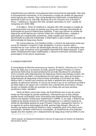 Clube Bilderberg: os Senhores do Mundo – Daniel Estulin
153
insignificantes que afectam uma pequena faixa transversal da população. Mas esta
é extremamente importante.) A lei contempla a criação de cartões de segurança
social legíveis por scanner. Para compreendermos totalmente a importância do
elemento oculto na Lei 104-208, devemos lê-la em conjunto com a Divisão C,
Título ~ Subtítulo A, Secções 401-404, também aprovados na 104." sessão do
Congresso em 1995-1996.
A Divisão C, Título IV Subtítulo A, Secções 401-404 consagra a criação de
programas-piloto nos quais as pessoas que procuram emprego necessitarão da
autorização do governo federal para trabalhar. É aqui que entram os cartões de
segurança social legíveis por scanner! Estas leis «insignificantes», votadas e
aprovadas por congressistas sonolentos, serão usadas para transmitir a
identificação do potencial trabalhador a Washington e para receber a aprovação da
Administração da Segurança Social.
Por outras palavras, nos Estados Unidos, o número da segurança social que
nunca foi imposto a ninguém é hoje obrigatório. A pouco e pouco, está a
transformar-se num número de identificação oficioso que, com as alterações mais
recentes, pode armazenar uma quantidade impensável de dados pessoais. E para
testar completamente estas modificações, o Governo americano contratou duas
personagens muito pouco auspiciosas...
A LIGAÇAO KGB/STASI*
O comandante da Marinha americana na reserva, AI Martin, informou em 17 de
Março de 2003 que o ex-director da KGB, general Yevgeni Primakov (o último
general da KGB antes do desmantelamento da União Soviética) foi contratado
como consultor pelo Departamento de Segurança Interna dos Estados Unidos. Em
6 de Dezembro de 2004, a PrisonPlanet.com fez saber que, além de Primakov; o
Departamento de Segurança Interna tinha contratado o ex-director da Stasi,
Markus Wolf, o homem que construiu de facto o aparelho dos serviços secretos
estatais da Alemanha Oriental. O cúmulo da ironia é que os ex-membros da KGB e
da Stasi estão a ser pagos com o dinheiro dos contribuintes americanos. Porque
haviam os Estados Unidos de contratar os ex-chefes dos serviços secretos
soviéticos e leste- alemães?
Tanto Al Martin como Alex Jones, da PrisonPlanet.com (a par de outras
fontes de informação de grande audiência), informaram que os dois antigos
espiões foram contratados como consultores pelo Departamento de Segurança
Interna dos Estados Unidos para implementar o CAPPS 11 (ou seja, o Sistema de
Vigilância do Estado através do Perfil dos Passageiros) e o sistema nacional do
cartão de identidade pessoal ao qual Primakov chamou «passaporte interno». O
ex-agente de contra-espionagem da KGB, general Oleg Kalugin, filho de um
membro da polícia secreta de Estaline e hoje a trabalhar para a Fox News como
comentador, também confirmou as nomeações. (A existência de uma pretensa
ligação dos dois espiões com o Departamento de Segurança Interna (DHS) é uma
*
Nome popular da Staatssimerheitsdienst (Serviço de Segurança do Estado) da República
Democrática Alemã.
 