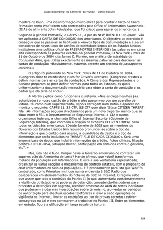 Clube Bilderberg: os Senhores do Mundo – Daniel Estulin
154
mentira de Bush, uma desinformação muito eficaz para ocultar o facto de tanto
Primakov como Wolf terem sido contratados pelo Office of Information Awareness
(OIA) do almirante John Poindexter, que foi criado para espiar os americanos.)
Segundo o general Primakov, o CAPPS 11, a par do NEW IDENTITY UPGRADE, vão
ser aplicados à CARTA DE CONDUÇÃO dos americanos. O objectivo do exercício é
conseguir que as pessoas se habituem a «novos tipos de documentação e a serem
portadoras de novos tipos de cartões de identidade depois de os Estados Unidos
instituírem uma política oficial de PASSAPORTES INTERNOS) (as palavras em caixa
alta correspondem às palavras exactas do general Primakov) O New York Times de
11 de Outubro de 2004 cita James C. Plumer, um analista de estratégia do
Consumer Aferi, que utiliza exactamente as mesmas palavras para descrever as
cartas de condução: «Basicamente, estamos perante um sistema de passaportes
internos.»
O artigo foi publicado no New York Times de 11 de Outubro de 2004.
«Congress close to establishing rules for Driver's Licenses» (Congresso prestes a
definir normas para as cartas de condução). A Câmara dos Representantes e o
Senado preparam-se para definir normas para todos os Estados, as quais
uniformizariam a documentação necessária para obter a carta de condução e os
dados que ela teria de incluir.
Al Martin explica como funcionaria o sistema. «Nos entregamos-lhes (às
autoridades) o nosso cartão de crédito e eles passam-no por um aparelho de
leitura, tal como num supermercado, depois carregam num botão e aparece no
monitor o seguinte: CAPPS 11, SS CTF. SS CTF quer dizer 'State CITIZEN THREAT
File'. As informações seguem directamente para um novo departa- mento que se
situa entre o FBI, o Departamento de Segurança Interna, a CIA e outros
organismos federais, o chamado Office of Internal Security (Gabinete de
Segurança Interna), que coordena a criação de ficheiros CITIZEN THREAT para
todos os cidadãos americanos. (Desde Janeiro de 2005 que os membros do
Governo dos Estados Unidos têm recusado pronunciar-se sobre o tipo de
informação a que o cartão dará acesso, a quantidade de dados e o tipo de
elementos que serão incluídos no THREAT FILE DE CADA CIDADAO). Será uma
enorme base de dados que incluirá informações de crédito, fichas clínicas, filiação
política e RELIGIOSA, situação militar, participação em comícios contra o governo,
etc36
.»
Mas, isto não é tudo. Porque havia o Governo americano de contratar um
superes pião da Alemanha de Leste? Martin afirmou que «Wolf transformou
metade da população em informadores. É esta a sua verdadeira especialidade,
organizar as várias secções e mecanismos de controlo estatais, com o propósito de
criar informadores no seio da população». E é precisamente para isto que Wolf foi
contratado, como Primakov insinuou numa entrevista à BBC Radio que
desapareceu «misteriosamente» do ficheiro da BBC na Internet. O regime sabe
que assim que todo o conteúdo do Patriot II (o qual aumentaria consideravelmente
a vigilância do Estado e os poderes de detenção, concedendo-lhe poderes para
proceder a detenções em segredo, recolher amostras de ADN de certos indivíduos
que pudessem ajudar nas investigações sobre terrorismo, aumentar os períodos
de autorização para efectuar escutas telefónicas e levar a cabo operações de
vigilância na Internet, limitar as restrições ao uso de provas secretas) estiver
consagrado na Lei e eles começarem a trabalhar no Patriot III. Entre os elementos
em estudo, figura a utilização em larga escala da tortura.
 