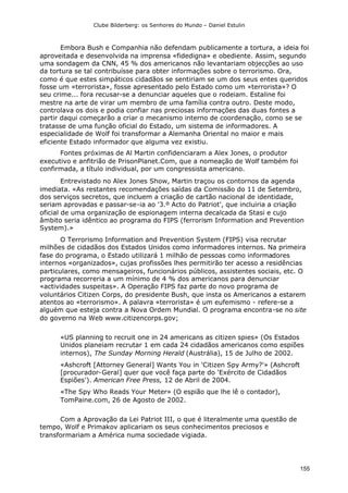 Clube Bilderberg: os Senhores do Mundo – Daniel Estulin
155
Embora Bush e Companhia não defendam publicamente a tortura, a ideia foi
aproveitada e desenvolvida na imprensa «fidedigna» e obediente. Assim, segundo
uma sondagem da CNN, 45 % dos americanos não levantariam objecções ao uso
da tortura se tal contribuísse para obter informações sobre o terrorismo. Ora,
como é que estes simpáticos cidadãos se sentiriam se um dos seus entes queridos
fosse um «terrorista», fosse apresentado pelo Estado como um «terrorista»? O
seu crime... fora recusar-se a denunciar aqueles que o rodeiam. Estaline foi
mestre na arte de virar um membro de uma família contra outro. Deste modo,
controlava os dois e podia confiar nas preciosas informações das duas fontes a
partir daqui começarão a criar o mecanismo interno de coordenação, como se se
tratasse de uma função oficial do Estado, um sistema de informadores. A
especialidade de Wolf foi transformar a Alemanha Oriental no maior e mais
eficiente Estado informador que alguma vez existiu.
Fontes próximas de Al Martin confidenciaram a Alex Jones, o produtor
executivo e anfitrião de PrisonPlanet.Com, que a nomeação de Wolf também foi
confirmada, a título individual, por um congressista americano.
Entrevistado no Alex Jones Show, Martin traçou os contornos da agenda
imediata. «As restantes recomendações saídas da Comissão do 11 de Setembro,
dos serviços secretos, que incluem a criação de cartão nacional de identidade,
seriam aprovadas e passar-se-ia ao '3.º Acto do Patriot', que incluiria a criação
oficial de uma organização de espionagem interna decalcada da Stasi e cujo
âmbito seria idêntico ao programa do FIPS (ferrorism Information and Prevention
System).»
O Terrorismo Information and Prevention System (FIPS) visa recrutar
milhões de cidadãos dos Estados Unidos como informadores internos. Na primeira
fase do programa, o Estado utilizará 1 milhão de pessoas como informadores
internos «organizados», cujas profissões lhes permitirão ter acesso a residências
particulares, como mensageiros, funcionários públicos, assistentes sociais, etc. O
programa recorreria a um mínimo de 4 % dos americanos para denunciar
«actividades suspeitas». A Operação FIPS faz parte do novo programa de
voluntários Citizen Corps, do presidente Bush, que insta os Americanos a estarem
atentos ao «terrorismo». A palavra «terrorista» é um eufemismo - refere-se a
alguém que esteja contra a Nova Ordem Mundial. O programa encontra-se no site
do governo na Web www.citizencorps.gov;
«US planning to recruit one in 24 americans as citizen spies» (Os Estados
Unidos planeiam recrutar 1 em cada 24 cidadãos americanos como espiões
internos), The Sunday Morning Herald (Austrália), 15 de Julho de 2002.
«Ashcroft [Attorney General] Wants You in 'Citizen Spy Army?'» (Ashcroft
[procurador-Geral] quer que você faça parte do 'Exército de Cidadãos
Espiões'). American Free Press, 12 de Abril de 2004.
«The Spy Who Reads Your Meter» (O espião que lhe lê o contador),
TomPaine.com, 26 de Agosto de 2002.
Com a Aprovação da Lei Patriot III, o que é literalmente uma questão de
tempo, Wolf e Primakov aplicariam os seus conhecimentos preciosos e
transformariam a América numa sociedade vigiada.
 