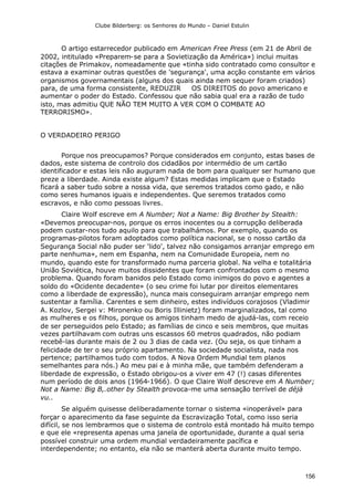 Clube Bilderberg: os Senhores do Mundo – Daniel Estulin
156
O artigo estarrecedor publicado em American Free Press (em 21 de Abril de
2002, intitulado «Preparem-se para a Sovietização da América») inclui muitas
citações de Primakov, nomeadamente que «tinha sido contratado como consultor e
estava a examinar outras questões de 'segurança', uma acção constante em vários
organismos governamentais (alguns dos quais ainda nem sequer foram criados)
para, de uma forma consistente, REDUZIR OS DIREITOS do povo americano e
aumentar o poder do Estado. Confessou que não sabia qual era a razão de tudo
isto, mas admitiu QUE NÃO TEM MUITO A VER COM O COMBATE AO
TERRORISMO».
O VERDADEIRO PERIGO
Porque nos preocupamos? Porque considerados em conjunto, estas bases de
dados, este sistema de controlo dos cidadãos por intermédio de um cartão
identificador e estas leis não auguram nada de bom para qualquer ser humano que
preze a liberdade. Ainda existe algum? Estas medidas implicam que o Estado
ficará a saber tudo sobre a nossa vida, que seremos tratados como gado, e não
como seres humanos iguais e independentes. Que seremos tratados como
escravos, e não como pessoas livres.
Claire Wolf escreve em A Number; Not a Name: Big Brother by Stealth:
«Devemos preocupar-nos, porque os erros inocentes ou a corrupção deliberada
podem custar-nos tudo aquilo para que trabalhámos. Por exemplo, quando os
programas-pilotos foram adoptados como política nacional, se o nosso cartão da
Segurança Social não puder ser 'lido', talvez não consigamos arranjar emprego em
parte nenhuma», nem em Espanha, nem na Comunidade Europeia, nem no
mundo, quando este for transformado numa parceria global. Na velha e totalitária
União Soviética, houve muitos dissidentes que foram confrontados com o mesmo
problema. Quando foram banidos pelo Estado como inimigos do povo e agentes a
soldo do «Ocidente decadente» (o seu crime foi lutar por direitos elementares
como a liberdade de expressão), nunca mais conseguiram arranjar emprego nem
sustentar a família. Carentes e sem dinheiro, estes indivíduos corajosos (Vladimir
A. Kozlov, Sergei v: Mironenko ou Boris Illinietz) foram marginalizados, tal como
as mulheres e os filhos, porque os amigos tinham medo de ajudá-las, com receio
de ser perseguidos pelo Estado; as famílias de cinco e seis membros, que muitas
vezes partilhavam com outras uns escassos 60 metros quadrados, não podiam
recebê-las durante mais de 2 ou 3 dias de cada vez. (Ou seja, os que tinham a
felicidade de ter o seu próprio apartamento. Na sociedade socialista, nada nos
pertence; partilhamos tudo com todos. A Nova Ordem Mundial tem planos
semelhantes para nós.) Ao meu pai e à minha mãe, que também defenderam a
liberdade de expressão, o Estado obrigou-os a viver em 47 (!) casas diferentes
num período de dois anos (1964-1966). O que Claire Wolf descreve em A Number;
Not a Name: Big B,.other by Stealth provoca-me uma sensação terrível de déjà
vu..
Se alguém quisesse deliberadamente tornar o sistema «inoperável» para
forçar o aparecimento da fase seguinte da Escravização Total, como isso seria
difícil, se nos lembrarmos que o sistema de controlo está montado há muito tempo
e que ele «representa apenas uma janela de oportunidade, durante a qual seria
possível construir uma ordem mundial verdadeiramente pacífica e
interdependente; no entanto, ela não se manterá aberta durante muito tempo.
 