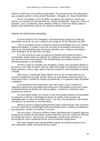 Clube Bilderberg: os Senhores do Mundo – Daniel Estulin
157
Estamos à beira de uma transformação global. Só precisamos da crise adequada e
que os países aceitem a Nova Ordem Mundiab>. Obrigado, Mr. David Rockefeller!
Como curiosidade, no fim de 2004, há apenas oito países no mundo que
utilizam um sistema de licenciamento por cartões inteligentes: Argentina, China, El
Salvador, Gana, Guatemala, Índia, Malásia e México. E nenhum destes países é
aquilo a que poderíamos chamar um «baluarte da democracia».
CARTAO DE IDENTIDADE UNIVERSAL
O jornal britânico The Telegraph, reconhecendo os perigos do cartão de
identidade universal, fez soar o alarme num artigo de 29 de Setembro de 2001.
«Isto é inevitável porque o moderno cartão de identidade não é um simples
objecto de plástico. É a parte visível de uma teia de tecnologia interactiva que
mistura as características mais íntimas do indivíduo com a máquina do Estado.»
(The Telegraph, 29 de Setembro de 2001)
É o meio através do qual os poderes do Estado serão desenvolvidos e
aumentados. Quase todos os sistemas de cartões de identidade nacionais criados
nos últimos quinze anos possuem três características que podem destruir a
liberdade pessoal e a privacidade.
Primeiro, todos os cidadãos são obrigados a ceder uma impressão digital ou
da retina a uma base de dados nacional. Esta informação é combinada com outros
dados pessoais, como a raça, idade e local de residência. Uma fotografia completa
o dossiê.
Além disso, a introdução deste sistema tem de ser acompanhada de um
aumento substancial do poder policial. Afinal, as autoridades quererão dispor de
meios para exigir o cartão em muitas circunstâncias, e as pessoas serão obrigadas
a obedecer.
A característica mais importante, mas mais subtil, é que o cartão e O
respectivo sistema de numeração permitirão que a informação circule entre todos
os departamentos do Estado. Em última análise, o número é o elemento mais
poderoso do sistema.
As autoridades podem ter acesso a mais informações pessoais armazenadas
no chip para confirmar a identidade do titular do cartão. Este processo de
validação pode ser feito em qualquer local - nas ruas, nos aeroportos, nas escolas,
nos bancos, nas piscinas ou nos escritórios.
Nenhum governo realçará publicamente estas características. Pelo contrário,
os novos sistemas de identificação serão promovidos como «cartões de cidadania»
que garantem o direito a benefícios e serviços.
Há cinco anos, o Governo britânico meteu discretamente na gaveta algumas
propostas de cartões de identidade, quando descobriu que eles custariam milhares
de milhões de libras a mais do que era esperado, seriam pouco eficazes na
prevenção do crime e poderiam tornar-se terrivelmente impopulares.
Até onde chegará essa impopularidade quando as pessoas souberem que
será necessário sondar uma parte do seu corpo?
 