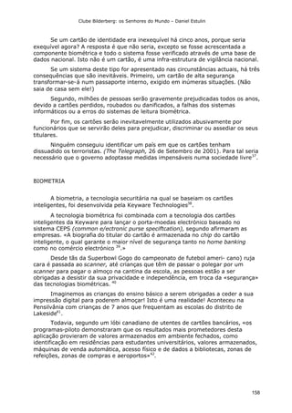 Clube Bilderberg: os Senhores do Mundo – Daniel Estulin
158
Se um cartão de identidade era inexequível há cinco anos, porque seria
exequível agora? A resposta é que não seria, excepto se fosse acrescentada a
componente biométrica e todo o sistema fosse verificado através de uma base de
dados nacional. Isto não é um cartão, é uma infra-estrutura de vigilância nacional.
Se um sistema deste tipo for apresentado nas circunstâncias actuais, há três
consequências que são inevitáveis. Primeiro, um cartão de alta segurança
transformar-se-á num passaporte interno, exigido em inúmeras situações. (Não
saia de casa sem ele!)
Segundo, milhões de pessoas serão gravemente prejudicadas todos os anos,
devido a cartões perdidos, roubados ou danificados, a falhas dos sistemas
informáticos ou a erros do sistemas de leitura biométrica.
Por fim, os cartões serão inevitavelmente utilizados abusivamente por
funcionários que se servirão deles para prejudicar, discriminar ou assediar os seus
titulares.
Ninguém conseguiu identificar um país em que os cartões tenham
dissuadido os terroristas. (The Telegraph, 26 de Setembro de 2001). Para tal seria
necessário que o governo adoptasse medidas impensáveis numa sociedade livre37
.
BIOMETRIA
A biometria, a tecnologia securitária na qual se baseiam os cartões
inteligentes, foi desenvolvida pela Keyware Technologies38
.
A tecnologia biométrica foi combinada com a tecnologia dos cartões
inteligentes da Keyware para lançar o porta-moedas electrónico baseado no
sistema CEPS (common e/ectronic purse speciftcation), segundo afirmaram as
empresas. «A biografia do titular do cartão é armazenada no chip do cartão
inteligente, o qual garante o maior nível de segurança tanto no home banking
como no comércio electrónico 39
.»
Desde tãs da Superbowl Gogo do campeonato de futebol ameri- cano) ruja
cara é passada ao scanner, até crianças que têm de passar o polegar por um
scanner para pagar o almoço na cantina da escola, as pessoas estão a ser
obrigadas a desistir da sua privacidade e independência, em troca da «segurança»
das tecnologias biométricas. 40
Imaginemos as crianças do ensino básico a serem obrigadas a ceder a sua
impressão digital para poderem almoçar! Isto é uma realidade! Aconteceu na
Pensilvânia com crianças de 7 anos que frequentam as escolas do distrito de
Lakeside41
.
Todavia, segundo um lóbi canadiano de utentes de cartões bancários, «os
programas-piloto demonstraram que os resultados mais prometedores desta
aplicação provieram de valores armazenados em ambiente fechados, como
identificação em residências para estudantes universitários, valores armazenados,
máquinas de venda automática, acesso físico e de dados a bibliotecas, zonas de
refeições, zonas de compras e aeroportos»42
.
 