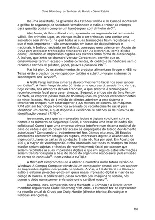 Clube Bilderberg: os Senhores do Mundo – Daniel Estulin
159
De uma assentada, os governos dos Estados Unidos e do Canadá montaram
a grelha de segurança da sociedade sem dinheiro e estão a treinar as crianças
para que não possam comprar um hambúrguer com dinheiro viv043
.
Alex Jones, da PrisonPlanet.com, apresenta um argumento extremamente
válido. Em primeiro lugar, as crianças estão a ser treinadas para aceitar uma
sociedade sem dinheiro, na qual todas as suas transacções ficam registadas e - o
que é mais importante - são armazenadas em bases de dados federais e
nacionais. A Indivos, sedeada em Oakland, conseguiu uma patente em Agosto de
2002 para processar transacções financeiras por via electrónica, como dívidas
online, utilizando as impressões digitais dos clientes como forma de autenticação.
A Indivos, que antes se chamava Veristar Corporation, permite que os
consumidores tenham acesso a contas-correntes, de crédito e de fidelidade sem o
recurso a cartões de plástico, papel, palavras-passe ou PIN
44
.
Mas há pior. Os estabelecimentos de produtos alimentares Kroger e HEB no
Texas estão a destruir os «antiquados» balcões e substitui-los por sistemas de
scanning em se!f-service45
.
A Wells Fargo instalou câmaras de reconhecimento facial nos seus bancos
em Dallas46
. A Wells Fargo detinha 50 % de uma empresa cl1amada Inno Ventry,
hoje extinta, nos arredores de San Francisco, a qual recorria à tecnologia de
reconhecimento facial para pagar cheques. Segundo o antigo site da Inno Ventry
na Web, «a empresa possui mais de 850 máquinas em grandes estabelecimentos
de vinte Estados. Mais de 1 milhão de clientes aderiram a este sistema e
levantaram cheques num total superior a 3,5 milhões de dólares. As máquinas
RPM utilizam tecnologia biométrica avançada de reconhecimento racial para
identificar um cliente, a qual dispensa a existência de cartões ou de números de
identificação pessoal (PIN)»47
,
No entanto, para que as impressões faciais e digitais condigam com os
nomes e os números da Segurança Social, é necessária uma base de dados tão
sofisticada? Como é que uma empresa privada interfere num sistema nacional de
base de dados a que só devem ter acesso os empregados do Estado devidamente
autorizados? Comprando-o, evidentemente! Nos últimos oito anos, 38 Estados
americanos recolheram fotografias digitais, impressões digitais e assinaturas de
ingénuos titulares de cartas de condução. E isto não fica por aqui. Em Agosto de
2001, o mayor de Washington DC tinha anunciado que todas as crianças em idade
escolar seriam sujeitas a técnicas de reconhecimento facial por scanner que
seriam recolhidas as suas impressões digitais e que em seguida estas informações
seriam transferidas para a base de dados do organismo responsável pela emissão
de cartas de condução48
. Bem-vindos a MATRIX!
A Microsoft comprometeu-se a utilizar a biometria numa futura versão do
Windows. A Compaq Computer construiu um computador pessoal com um scanner
de impressões digitais incorporado no teclado. A Visa, a MasterCard e a Discover
estão a elaborar projectos-piloto em que a nossa impressão digital é inserida no
código de barras. O comerciante passa o cartão pela máquina de leitura, nós
pomos o dedo num scanner e ele sabe que o cartão é nosso49
.
Devemos, pois, admirar-nos por a Microsoft, a Compaq e a Oracle serem
membros regulares do Clube Bilderberg? Em 2004, a Microsoft fez-se representar
na reunião anual do Grupo por Craig Mundie (director técnico, Estratégias e
Políticas Avançadas).
 