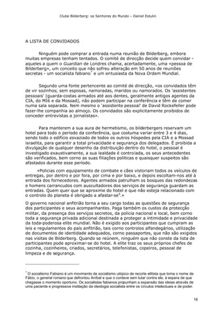 Clube Bilderberg: os Senhores do Mundo – Daniel Estulin
16
A LISTA DE CONVIDADOS
Ninguém pode comprar a entrada numa reunião de Bilderberg, embora
muitas empresas tenham tentados. O comité de direcção decide quem convidar -
aqueles a quem o Guardian de Londres chama, acertadamente, uma «pessoa de
Bilderberg», um conceito que não sofreu alteração em 50 anos de reuniões
secretas - um socialista fabiano*
e um entusiasta da Nova Ordem Mundial.
Segundo uma fonte pertencente ao comité de direcção, «os convidados têm
de vir sozinhos; sem esposas, namoradas, maridos ou namorados. Os 'assistentes
pessoais' (guarda-costas armados até aos dentes, geralmente antigos agentes da
CIA, do MI6 e da Mossad), não podem participar na conferência e têm de comer
numa sala separada. Nem mesmo o 'assistente pessoal' de David Rockefeller pode
fazer-lhe companhia ao almoço. Os convidados são explicitamente proibidos de
conceder entrevistas a jornalistas».
Para manterem a sua aura de hermetismo, os bilderbergers reservam um
hotel para todo o período da conferência, que costuma variar entre 3 e 4 dias,
sendo todo o edifício esvaziado de todos os outros hóspedes pela CIA e a Mossad
israelita, para garantir a total privacidade e segurança dos delegados. É proibida a
divulgação de qualquer desenho da distribuição dentro do hotel, o pessoal é
investigado exaustivamente, a sua lealdade é controlada, os seus antecedentes
são verificados, bem corno as suas filiações politicas e quaisquer suspeitos são
afastados durante esse período.
«Policias com equipamento de combate e cães vistoriam todos os veículos de
entregas, por dentro e por fora, por cima e por baixo, e depois escoltam-nos até à
entrada dos fornecedores. Agentes armados patrulham os bosques das redondezas
e homens carrancudos com auscultadores dos serviços de segurança guardam as
entradas. Quem quer que se aproxime do hotel e que não esteja relacionado com
o controlo do planeta é obrigado a afastar-se6
.»
O governo nacional anfitrião torna a seu cargo todas as questões de segurança
dos participantes e seus acompanhantes. Paga também os custos da protecção
militar, da presença dos serviços secretos, da policia nacional e local, bem corno
toda a segurança privada adicional destinada a proteger a intimidade e privacidade
da toda-poderosa elite mundial. Não é exigido aos participantes que cumpram as
leis e regulamentos do país anfitrião, tais corno controlos alfandegários, utilização
de documentos de identidade adequados, corno passaportes, que não são exigidos
nas visitas de Bilderberg. Quando se reúnem, ninguém que não conste da lista de
participantes pode aproximar-se do hotel. A elite traz os seus próprios chefes de
cozinha, cozinheiros, criados, secretários, telefonistas, copeiros, pessoal de
limpeza e de segurança.
*
O socialismo Fabiano é um movimento de socialismo utópico de recorte elitista que toma o nome de
Fábio, o general romano que defrontou Aníbal e que o conteve sem lutar contra ele, à espera de que
chegasse o momento oportuno. Os socialistas fabianos propunham a expansão das ideias através de
uma paciente e progressiva instilação da ideologia socialista entre os círculos intelectuais e de poder.
 