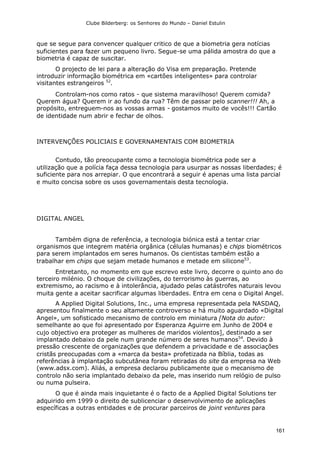Clube Bilderberg: os Senhores do Mundo – Daniel Estulin
161
que se segue para convencer qualquer critico de que a biometria gera notícias
suficientes para fazer um pequeno livro. Segue-se uma pálida amostra do que a
biometria é capaz de suscitar.
O projecto de lei para a alteração do Visa em preparação. Pretende
introduzir informação biométrica em «cartões inteligentes» para controlar
visitantes estrangeiros 52
.
Controlam-nos como ratos - que sistema maravilhoso! Querem comida?
Querem água? Querem ir ao fundo da rua? Têm de passar pelo scanner!!! Ah, a
propósito, entreguem-nos as vossas armas - gostamos muito de vocês!!! Cartão
de identidade num abrir e fechar de olhos.
INTERVENÇÕES POLICIAIS E GOVERNAMENTAIS COM BIOMETRIA
Contudo, tão preocupante como a tecnologia biométrica pode ser a
utilização que a polícia faça dessa tecnologia para usurpar as nossas liberdades; é
suficiente para nos arrepiar. O que encontrará a seguir é apenas uma lista parcial
e muito concisa sobre os usos governamentais desta tecnologia.
DIGITAL ANGEL
Também digna de referência, a tecnologia biónica está a tentar criar
organismos que integrem matéria orgânica (células humanas) e chips biométricos
para serem implantados em seres humanos. Os cientistas também estão a
trabalhar em chips que sejam metade humanos e metade em silicone53
.
Entretanto, no momento em que escrevo este livro, decorre o quinto ano do
terceiro milénio. O choque de civilizações, do terrorismo às guerras, ao
extremismo, ao racismo e à intolerância, ajudado pelas catástrofes naturais levou
muita gente a aceitar sacrificar algumas liberdades. Entra em cena o Digital Angel.
A Applied Digital Solutions, Inc., uma empresa representada pela NASDAQ,
apresentou finalmente o seu altamente controverso e há muito aguardado «Digital
Angel», um sofisticado mecanismo de controlo em miniatura [Nota do autor:
semelhante ao que foi apresentado por Esperanza Aguirre em Junho de 2004 e
cujo objectivo era proteger as mulheres de maridos violentos], destinado a ser
implantado debaixo da pele num grande número de seres humanos54
. Devido à
pressão crescente de organizações que defendem a privacidade e de associações
cristãs preocupadas com a «marca da besta» profetizada na Bíblia, todas as
referências à implantação subcutânea foram retiradas do site da empresa na Web
(www.adsx.com). Aliás, a empresa declarou publicamente que o mecanismo de
controlo não seria implantado debaixo da pele, mas inserido num relógio de pulso
ou numa pulseira.
O que é ainda mais inquietante é o facto de a Applied Digital Solutions ter
adquirido em 1999 o direito de sublicenciar o desenvolvimento de aplicações
específicas a outras entidades e de procurar parceiros de joint ventures para
 