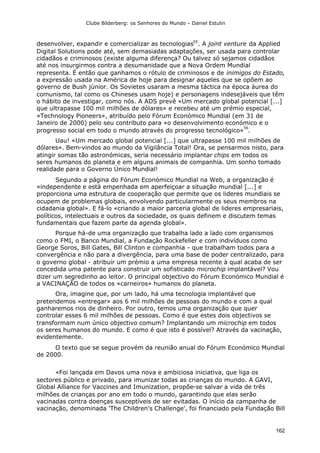 Clube Bilderberg: os Senhores do Mundo – Daniel Estulin
162
desenvolver, expandir e comercializar as tecnologias55
. A joint venture da Applied
Digital Solutions pode até, sem demasiadas adaptações, ser usada para controlar
cidadãos e criminosos (existe alguma diferença? Ou talvez só sejamos cidadãos
até nos insurgirmos contra a desumanidade que a Nova Ordem Mundial
representa. É então que ganhamos o rótulo de criminosos e de inimigos do Estado,
a expressão usada na América de hoje para designar aqueles que se opõem ao
governo de Bush júnior. Os Sovietes usaram a mesma táctica na época áurea do
comunismo, tal como os Chineses usam hoje) e personagens indesejáveis que têm
o hábito de investigar, como nós. A ADS prevê «Um mercado global potencial [...]
que ultrapasse 100 mil milhões de dólares» e recebeu até um prémio especial,
«Technology Pioneers», atribuído pelo Fórum Económico Mundial (em 31 de
Janeiro de 2000) pelo seu contributo para «o desenvolvimento económico e o
progresso social em todo o mundo através do progresso tecnológico»
56
.
Uau! «Um mercado global potencial [...] que ultrapasse 100 mil milhões de
dólares». Bem-vindos ao mundo da Vigilância Total! Ora, se pensarmos nisto, para
atingir somas tão astronómicas, seria necessário implantar chips em todos os
seres humanos do planeta e em alguns animais de companhia. Um sonho tomado
realidade para o Governo Único Mundial!
Segundo a página do Fórum Económico Mundial na Web, a organização é
«independente e está empenhada em aperfeiçoar a situação mundial [...] e
proporciona uma estrutura de cooperação que permite que os lideres mundiais se
ocupem de problemas globais, envolvendo particularmente os seus membros na
cidadania global». E fá-lo «criando a maior parceria global de lideres empresariais,
políticos, intelectuais e outros da sociedade, os quais definem e discutem temas
fundamentais que fazem parte da agenda global».
Porque há-de uma organização que trabalha lado a lado com organismos
como o FMI, o Banco Mundial, a Fundação Rockefeller e com indivíduos como
George Soros, Bill Gates, Bill Clinton e companhia - que trabalham todos para a
convergência e não para a divergência, para uma base de poder centralizado, para
o governo global - atribuir um prémio a uma empresa recente à qual acaba de ser
concedida uma patente para construir um sofisticado microchip implantável? Vou
dizer um segredinho ao leitor. O principal objectivo do Fórum Económico Mundial é
a VACINAÇÃO de todos os «carneiros» humanos do planeta.
Ora, imagine que, por um lado, há uma tecnologia implantável que
pretendemos «entregar» aos 6 mil milhões de pessoas do mundo e com a qual
ganharemos rios de dinheiro. Por outro, temos uma organização que quer
controlar esses 6 mil milhões de pessoas. Como é que estes dois objectivos se
transformam num único objectivo comum? Implantando um microchip em todos
os seres humanos do mundo. E como é que isto é possível? Através da vacinação,
evidentemente.
O texto que se segue provém da reunião anual do Fórum Económico Mundial
de 2000.
«Foi lançada em Davos uma nova e ambiciosa iniciativa, que liga os
sectores público e privado, para imunizar todas as crianças do mundo. A GAVI,
Global Alliance for Vaccines and Imunization, propõe-se salvar a vida de três
milhões de crianças por ano em todo o mundo, garantindo que elas serão
vacinadas contra doenças susceptíveis de ser evitadas. O início da campanha de
vacinação, denominada 'The Children's Challenge', foi financiado pela Fundação Bill
 
