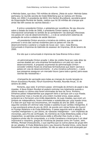 Clube Bilderberg: os Senhores do Mundo – Daniel Estulin
163
e Melinda Gates, que doou 750 milhões de dólares. [Nota do autor: Melinda Gates
participou na reunião secreta do Clube Bilderberg que se realizou em Stresa,
Itália, em 2004.] A presidente da GAVI, Gro Harlem Brundtland, secretária-geral
da Organização Mundial de Saúde, realçou que há 30 milhões de crianças que
ainda não têm acesso às vacinas básicas.»
E entra o presidente Clinton, o globalista por excelência. No seu discurso
sobre o Estado da União de 2000, o presidente Clinton apelou à acção
internacional concertada no sentido de se combaterem «as doenças infecciosas
nos países em vias de desenvolvimento [...] e de se construírem sistemas de
prestação de outros cuidados de saúde básicos».
«O presidente Clinton anuncia a iniciativa do milénio, que consiste em
promover o envio das vacinas existentes para os países em vias de
desenvolvimento e acelerar a criação de novas vaci- nas», Casa Branca,
Comunicado à Imprensa do Gabinete do assessor de Imprensa, 28 de Janeiro de
2000.
Era isto que o comunicado à imprensa da Casa Branca tinha a dizer:
«A administração Clinton propõe 1 dólar de crédito fiscal por cada dólar de
vacinas doadas por uma empresa farmacêutica a um país em vias de
desenvolvimento. A proposta orçamental da administração Clinton -
conceder créditos fiscais às empresas farmacêuticas que doem vacinas a
países em vias de desenvolvimento - é uma iniciativa suficiente [...] para
que possamos assegurar um mercado futuro (para toda a gente) para essas
vacinas tão necessárias.»
«Campanha de vacinação para todas as crianças do mundo lançada no
Fórum Económico Mundial, Fórum Económico Mundial, Reunião Anual, 31 de
Janeiro de 2000.
Portanto, aqui está. O primeiro passo: eliminação do dinheiro de papel e das
moedas. A Nova Ordem Mundial só poderá controlar-nos totalmente quando a
última moeda e a última nota forem eliminadas da face da Terra. Primeiro,
tínhamos países independentes que pagavam bens e serviços com a sua moeda.
Para aproximar mais o mundo de uma ordem mundial única, esses países
juntaram-se e formaram uma União dependente. As suas moedas, que eram um
símbolo de independência, foram eliminadas e substituídas por uma moeda única.
É a fase em que hoje nos encontramos, em meados do ano de 2005. O passo
seguinte consiste em eliminar esta moeda e substitui-la por cartões inteligentes. É
o que acontecerá antes do ano de 2010, de acordo com várias fontes do Council
on Foreign Relations e do Clube Bilderberg. O passo seguinte será a adopção de
«cartões inteligentes» e, por último, de «pessoas inteligentes» - com implantes de
microchips, para fins de verificação. Os membros do Clube Bilderberg estão a ficar
impacientes; os patriotas americanos estão a dificultar-lhes muito a vida, a
Inglaterra ainda não foi conquistada, e a União Canadiana e Americana é um ideal
improvável e visionário, graças às iniciativas de pessoas como Jim Tucker, John
Whitley, Michael Chossudovsky, o que significa que os outros planos do grupo têm
de ser adiados. O Clube Bilderberg terá o seu Governo Mundial Único, como David
Rockefeller afirmou em tantas ocasiões. Só não se sabe se ele será alcançado por
 