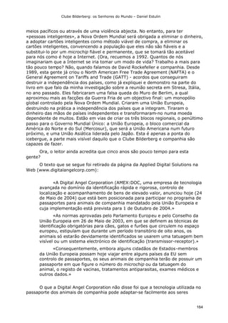 Clube Bilderberg: os Senhores do Mundo – Daniel Estulin
164
meios pacíficos ou através de uma violência abjecta. No entanto, para ter
«pessoas inteligentes», a Nova Ordem Mundial será obrigada a eliminar o dinheiro,
a adoptar cartões inteligentes como método viável de compra, a eliminar os
cartões inteligentes, convencendo a população que eles não são fiáveis e a
substitui-lo por um microchip fiável e permanente, que se tomará tão aceitável
para nós como é hoje a Internet. (Ora, recuemos a 1992. Quantos de nós
imaginariam que a Internet se iria tomar um modo de vida? Trabalho a mais para
tão pouco tempo? Não, quando falamos de David Rockefeller e companhia. Desde
1989, esta gente já criou o North American Free Trade Agreement (NAFTA) e o
General Agreement on Tariffs and Trade (GATT) - acordos que conseguiram
destruir a independência dos países, como já expliquei e demonstro na parte do
livro em que falo da minha investigação sobre a reunião secreta em Stresa, Itália,
no ano passado. Eles fabricaram uma falsa queda do Muro de Berlim, a qual
aproximou mais as facções da Guerra Fria de um objectivo final: um monopólio
global controlado pela Nova Ordem Mundial. Criaram uma União Europeia,
destruindo na prática a independência dos países que a integram. Tiraram o
dinheiro das mãos de países independentes e transformaram-no numa moeda
dependente de muitos. Estão em vias de criar os três blocos regionais, o penúltimo
passo para o Governo Mundial Único: a União Europeia, o bloco comercial da
América do Norte e do Sul (Mercosur), que será a União Americana num futuro
próximo, e uma União Asiática liderada pelo Japão. Esta é apenas a ponta do
icebergue, a parte mais visível daquilo que o Clube Bilderberg e companhia são
capazes de fazer.
Ora, o leitor ainda acredita que cinco anos são pouco tempo para esta
gente?
O texto que se segue foi retirado da página da Applied Digital Solutions na
Web (www.digitalangelcorp.com):
«A Digital Angel Corporation (AMEX:DOC, uma empresa de tecnologia
avançada no domínio da identificação rápida e rigorosa, controlo de
localização e acompanhamento de bens de elevado valor, anunciou hoje (24
de Maio de 2004) que está bem posicionada para participar no programa de
passaportes para animais de companhia mandatado pela União Europeia e
cuja implementação está prevista para 1 de Outubro de 2004.»
«As normas aprovadas pelo Parlamento Europeu e pelo Conselho da
União Europeia em 26 de Maio de 2003, em que se definem as técnicas de
identificação obrigatórias para cães, gatos e furões que circulem no espaço
europeu, estipulam que durante um período transitório de oito anos, os
animais só estarão devidamente identificados se usarem uma tatuagem bem
visível ou um sistema electrónico de identificação (transmissor-receptor).»
«Consequentemente, embora alguns cidadãos de Estados-membros
da União Europeia possam hoje viajar entre alguns países da EU sem
controlo de passaportes, os seus animais de companhia terão de possuir um
passaporte em que figure o número do microchip ou da tatuagem do
animal, o registo de vacinas, tratamentos antiparasitas, exames médicos e
outros dados.»
O que a Digital Angel Corporation não disse foi que a tecnologia utilizada no
passaporte dos animais de companhia pode adaptar-se facilmente aos seres
 