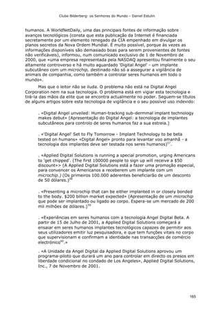 Clube Bilderberg: os Senhores do Mundo – Daniel Estulin
165
humanos. A WorldNetDaily, uma das principais fontes de informação sobre
avanços tecnológicos (consta que esta publicação da Internet é financiada
secretamente por um elemento renegado da CIA empenhado em divulgar os
planos secretos da Nova Ordem Mundial. É muito possível, porque às vezes as
informações disponíveis são demasiado boas para serem provenientes de fontes
não verificáveis), informou, num comunicado exclusivo de 1 de Novembro de
2000, que «uma empresa representada pela NASDAQ apresentou finalmente o seu
altamente controverso e há muito aguardado 'Digital Angel' - um implante
subcutâneo com um microchip, destinado não só a assegurar a vigilância de
animais de companhia, como também a controlar seres humanos em todo o
mundo».
Mas que o leitor não se iluda. O problema não está na Digital Angel
Corporation nem na sua tecnologia. O problema está em vigiar esta tecnologia e
tirá-la das mãos da elite que se encontra actualmente no poder. Seguem-se títulos
de alguns artigos sobre esta tecnologia de vigilância e o seu possível uso indevido:
. «Digital Angel unveiled: Human-tracking sub-dermmal implant technology
makes debut» (Apresentação do Digital Angel: a tecnologia de implantes
subcutâneos para controlo de seres humanos faz a sua estreia.)
. «'Digital Angel' Set to Fly Tomorrow - Implant Technology to be beta
tested on humans» «Digital Angel» pronto para levantar voo amanhã - a
tecnologia dos implantes deve ser testada nos seres humanos)57
.
. «Applied Digital Solutions is running a special promotion, urging Americans
to 'get chipped'. (The first 100000 people to sign up will receive a $50
discount»> (A Applied Digital Solutions está a fazer uma promoção especial,
para convencer os Americanos a receberem um implante com um
microchip.) (Os primeiros 100.000 aderentes beneficiarão de um desconto
de 50 dólares.)58
. «Presenting a microchip that can be either implanted in or closely bonded
to the body. $200 billion market expected» (Apresentação de um microchip
que pode ser implantado ou ligado ao corpo. Espera-se um mercado de 200
mil milhões de dólares.)59
. «Experiências em seres humanos com a tecnologia Angel Digital Beta. A
partir de 15 de Julho de 2001, a Applied Digital Solutions começará a
ensaiar em seres humanos implantes tecnológicos capazes de permitir aos
seus utilizadores emitir luz pesquisadora, e que tem funções vitais no corpo
que supervisionam e confirmam a identidade nas transacções de comércio
electrónico60
.»
. «A Unidade da Angel Digital da Applied Digital Solutions aprovou um
programa-piloto que durará um ano para controlar em directo os presos em
liberdade condicional no condado de Los Angeles», Applied Digital Solutions,
Inc., 7 de Novembro de 2001.
 