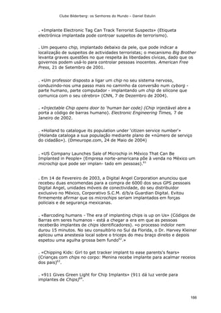 Clube Bilderberg: os Senhores do Mundo – Daniel Estulin
166
. «Implante Electronic Tag Can Track Terrorist Suspects» (Etiqueta
electrónica implantada pode controar suspeitos de terrorismo).
. Um pequeno chip, implantado debaixo da pele, que pode indicar a
localização de suspeitos de actividades terroristas; o mecanismo Big Brother
levanta graves questões no que respeita às liberdades cívicas, dado que os
governos podem usá-lo para controlar pessoas inocentes. American Free
Press, 21 de Setembro de 2001.
. «Um professor disposto a ligar um chip no seu sistema nervoso,
conduzindo-nos uma passo mais no caminho da conversão num cyborg -
parte humano, parte computador - implantando um chip de silicone que
comunica com o seu cérebro» (CNN, 7 de Dezembro de 2004).
. «Injectable Chip opens door to 'human bar code) (Chip injectável abre a
porta a código de barras humano). Electronic Engineering Times, 7 de
Janeiro de 2002.
. «Holland to catalogue its population under 'citizen service number'»
(Holanda cataloga a sua população mediante plano de «número de serviço
do cidadão»). (Dmeurope.com, 24 de Maio de 2004)
. «US Company Launches Sale of Microchip in México That Can Be
Implanted in People» (Empresa norte-americana põe à venda no México um
microchip que pode ser implan- tado em pessoas).61
. Em 14 de Fevereiro de 2003, a Digital Angel Corporation anunciou que
recebeu duas encomendas para a compra de 6000 dos seus GPS pessoais
Digital Angel, unidades móveis de conectividade, do seu distribuidor
exclusivo no México, Corporativo S.C.M. d/b/a Guardian Digital. Evitou
firmemente afirmar que os microchips seriam implantados em forças
policiais e de segurança mexicanas.
. «Barcoding humans - The era of implanting chips is up on Us» (Códigos de
Barras em seres humanos - está a chegar a era em que as pessoas
receberão implantes de chips identificadores). «o processo indolor nem
durou 15 minutos. No seu consultório no Sul da Florida, o Dr. Harvey Kleiner
aplicou uma anestesia local sobre o triceps do meu braço direito e depois
espetou uma agulha grossa bem fundo62
.»
. «Chipping Kids: Girl to get tracker implant to ease parents's fears»
(Crianças com chips no corpo: Menina recebe implante para acalmar receios
dos pais)63
.
. «911 Gives Green Light for Chip Implants» (911 dá luz verde para
implantes de Chips)64
.
 