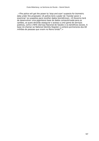 Clube Bilderberg: os Senhores do Mundo – Daniel Estulin
167
. «The police will get the power to 'stop and scan' suspects for biometric
data under the proposals» (A polícia terá o poder de 'mandar parar e
examinar' os suspeitos para recolher dados biométricos). «O Governo terá
de desenvolver uma gigantesca base de dados computorizada para os
cartões, os quais deverão assegurar o acesso a uma gama de serviços
públicos, como o NHS (Serviço Nacional de Saúde) e os benefícios sociais. A
base irá chamar-se National Identity Register e conterá pormenores dos 60
milhões de pessoas que vivem no Reino Unido65
.»
 