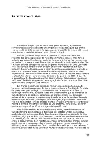 Clube Bilderberg: os Senhores do Mundo – Daniel Estulin
168
As minhas conclusões
Caro leitor, daquilo que leu neste livro, poderá parecer, àqueles que
porventura acreditarão que existe uma migalha de verdade naquilo que afirmo,
que tudo está perdido, que se trata apenas de uma questão de tempo, até sermos
escravizados e enviados para um campo de concentração
Contudo, isto está longe de ser a realidade. O movimento para nos
livrarmos das garras opressoras da Nova Ordem Mundial toma-se mais forte a
cada dia que passa. Eu não estou sozinho. Se fosse o único, ou houvesse apenas
um punhado como eu, a Nova Ordem Mundial já nos teria destruído há muito. Não
o fizeram e nunca conseguirão fazê-lo. Os planos mundialistas de uma Conquista
Total e Escravidão Total deparam-se com uma enorme resistência. Em 1996,
tentaram destruir o Canadá, como o leitor viu ao longo dos capítulos, reunindo os
restos dos Estados Unidos e do Canadá num enorme Estado norte-americano.
Impedimo-los. A estupefacção unânime e revolta pública de todo o Canadá fizeram
os globalistas alterar a data planeada da destruição para o ano 2000. O que não
se concretizou. Os Canadianos não lhes deram tréguas. Estamos agora no ano de
2005 e o Clube Bilderberg prevê a desintegração do Canadá no ano de 2007. Mas
espera-os uma decepção, uma vez mais.
Em França e nos Países Baixos, os membros sagrados da Comunidade
Europeia, os cidadãos repeliram de forma desassombrada a Constituição Europeia,
um passo mais para a criação do Governo Mundial. A Inglaterra é o farol da
esperança de todos nós, europeus livres. Por violentamente que os elementos do
Clube Bilderberg, os políticos, os jornais e as grandes empre- sas britânicos
tenham vindo a empurrar a Inglaterra na direcção de uma Comunidade Europeia,
referendo após referendo, sondagem após sondagem, o país mostra claramente
que não deseja fazer parte da ameaça mundial invasora. O reino do absurdo levou
mesmo o primeiro-ministro escravizado da Grã-Bretanha, Tony Blair, a declarar
publicamente que «é patriótico entregar a independência»!
Nos Estados Unidos, as notícias são ainda piores, para os elementos do
Clube Bilderberg. Essencial para a destruição dos Estados Unidos é a iniciativa
conduzida pelos membros do Clube Bilderberg que visa o desarmamento do povo
americano, algo que está em total desacordo com a Constituição norte-americana
e a Declaração dos Direitos, que concede aos cidadãos dos Estados Unidos o
direito a possuir armas. Sem resistência armada, será muito fácil prender e matar
aqueles que se oponham aos planos orquestrados pelos membros do Clube
Bilderberg para a criação de um Estado Mundial. Isto pode parecer um oxímoro. O
objectivo, dirá o leitor, não é viver num mundo isento de violência? Não quando os
 