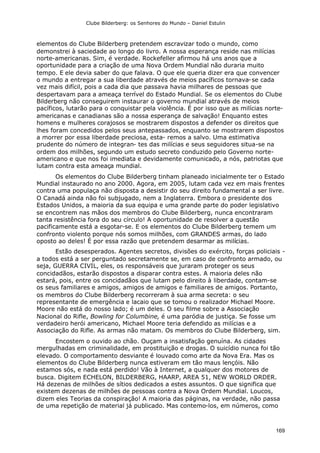 Clube Bilderberg: os Senhores do Mundo – Daniel Estulin
169
elementos do Clube Bilderberg pretendem escravizar todo o mundo, como
demonstrei à saciedade ao longo do livro. A nossa esperança reside nas milícias
norte-americanas. Sim, é verdade. Rockefeller afirmou há uns anos que a
oportunidade para a criação de uma Nova Ordem Mundial não duraria muito
tempo. E ele devia saber do que falava. O que ele queria dizer era que convencer
o mundo a entregar a sua liberdade através de meios pacíficos tornava-se cada
vez mais difícil, pois a cada dia que passava havia milhares de pessoas que
despertavam para a ameaça terrível do Estado Mundial. Se os elementos do Clube
Bilderberg não conseguirem instaurar o governo mundial através de meios
pacíficos, lutarão para o conquistar pela violência. É por isso que as milícias norte-
americanas e canadianas são a nossa esperança de salvação! Enquanto estes
homens e mulheres corajosos se mostrarem dispostos a defender os direitos que
lhes foram concedidos pelos seus antepassados, enquanto se mostrarem dispostos
a morrer por essa liberdade preciosa, esta- remos a salvo. Uma estimativa
prudente do número de integran- tes das milícias e seus seguidores situa-se na
ordem dos milhões, segundo um estudo secreto conduzido pelo Governo norte-
americano e que nos foi imediata e devidamente comunicado, a nós, patriotas que
lutam contra esta ameaça mundial.
Os elementos do Clube Bilderberg tinham planeado inicialmente ter o Estado
Mundial instaurado no ano 2000. Agora, em 2005, lutam cada vez em mais frentes
contra uma populaça não disposta a desistir do seu direito fundamental a ser livre.
O Canadá ainda não foi subjugado, nem a Inglaterra. Embora o presidente dos
Estados Unidos, a maioria da sua equipa e uma grande parte do poder legislativo
se encontrem nas mãos dos membros do Clube Bilderberg, nunca encontraram
tanta resistência fora do seu círculo! A oportunidade de resolver a questão
pacificamente está a esgotar-se. E os elementos do Clube Bilderberg temem um
confronto violento porque nós somos milhões, com GRANDES armas, do lado
oposto ao deles! É por essa razão que pretendem desarmar as milícias.
Estão desesperados. Agentes secretos, divisões do exército, forças policiais -
a todos está a ser perguntado secretamente se, em caso de confronto armado, ou
seja, GUERRA CIVIL, eles, os responsáveis que juraram proteger os seus
concidadãos, estarão dispostos a disparar contra estes. A maioria deles não
estará, pois, entre os concidadãos que lutam pelo direito à liberdade, contam-se
os seus familiares e amigos, amigos de amigos e familiares de amigos. Portanto,
os membros do Clube Bilderberg recorreram à sua arma secreta: o seu
representante de emergência e lacaio que se tomou o realizador Michael Moore.
Moore não está do nosso lado; é um deles. O seu filme sobre a Associação
Nacional do Rifle, Bowling for Columbine, é uma paródia de justiça. Se fosse um
verdadeiro herói americano, Michael Moore teria defendido as milícias e a
Associação do Rifle. As armas não matam. Os membros do Clube Bilderberg, sim.
Encostem o ouvido ao chão. Ouçam a insatisfação genuína. As cidades
mergulhadas em criminalidade, em prostituição e drogas. O suicídio nunca foi tão
elevado. O comportamento desviante é louvado como arte da Nova Era. Mas os
elementos do Clube Bilderberg nunca estiveram em tão maus lençóis. Não
estamos sós, e nada está perdido! Vão à Internet, a qualquer dos motores de
busca. Digitem ECHELON, BILDERBERG, HAARP, AREA 51, NEW WORLD ORDER.
Há dezenas de milhões de sítios dedicados a estes assuntos. O que significa que
existem dezenas de milhões de pessoas contra a Nova Ordem Mundial. Loucos,
dizem eles Teorias da conspiração! A maioria das páginas, na verdade, não passa
de uma repetição de material já publicado. Mas contemo-los, em números, como
 